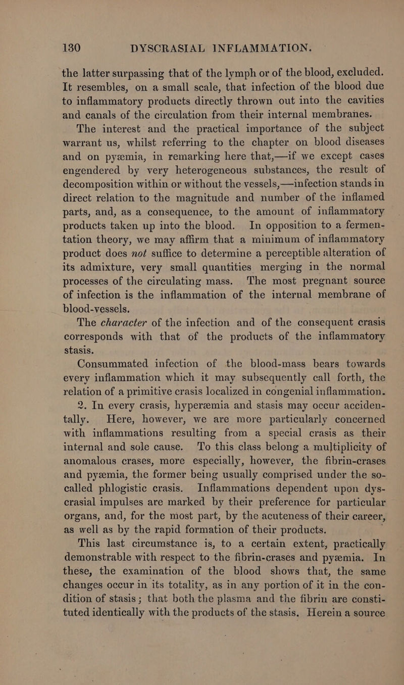 the latter surpassing that of the lymph or of the blood, excluded. It resembles, on a small scale, that infection of the blood due to inflammatory products directly thrown out into the cavities and canals of the circulation from their internal membranes. The interest and the practical importance of the subject warrant us, whilst referring to the chapter on blood diseases and on pyemia, in remarking here that,—if we except cases engendered by very heterogeneous substances, the result of decomposition within or without the vessels, —infection stands in direct relation to the magnitude and number of the inflamed parts, and, as a consequence, to the amount of inflammatory products taken up into the blood. In opposition to a fermen- tation theory, we may affirm that a minimum of inflammatory product does not suffice to determine a perceptible alteration of its admixture, very small quantities merging in the normal processes of the circulating mass. The most pregnant source of infection is the inflammation of the internal membrane of blood-vessels. The character of the infection and of the consequent crasis corresponds with that of the products of the inflammatory stasis. Consummated infection of the blood-mass bears towards every inflammation which it may subsequently call forth, the relation of a primitive crasis localized in congenial inflammation. 2. In every crasis, hyperzemia and stasis may occur acciden- tally. Here, however, we are more particularly concerned with inflammations resulting from a special crasis as their internal and sole cause. To this class belong a multiplicity of anomalous crases, more especially, however, the fibrin-crases and pyzemia, the former being usually comprised under the so- called phlogistic crasis. Inflammations dependent upon dys- crasial impulses are marked by their preference for particular organs, and, for the most part, by the acuteness of their career, as well as by the rapid formation of their products. This last circumstance is, to a certain extent, practically demonstrable with respect to the fibrin-crases and pyzemia. In these, the examination of the blood shows that, the same changes occur in its totality, as in any portion of it in the con- dition of stasis ; that both the plasma and the fibrin are consti- tuted identically with the products of the stasis. Herein a source
