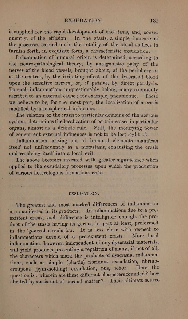 is supplied for the rapid development of the stasis, and, conse- quently, of the effusion. In the stasis, a simple increase of the processes carried on in the totality of the blood suffices to furnish forth, in exquisite form, a characteristic exsudation. Inflammation of humoral origin is determined, according to the neuro-pathological theory, by antagonistic palsy of the nerves of the blood-vessels, brought about, at the periphery or at the centres, by the irritating effect of the dyscrasial blood upon the sensitive nerves; or, if passive, by direct paralysis. To such inflammations unquestionably belong many commonly ascribed to an external cause ; for example, pneumoniz. These we believe to be, for the most part, the localization of a crasis modified by atmospherical influences. The relation of the crasis to particular domains of the nervous system, determines the localization of certain crases in particular organs, almost as a definite rule. Still, the modifying power of concurrent external influences is not to be lost sight of. Inflammation arising out of humoral elements manifests itself not unfrequently as a metastasis, exhausting the crasis and resolving itself into a local evil. The above becomes invested with greater significance when applied to the exsudatory processes upon which the production of various heterologous formations rests. EXSUDATION. The greatest and most marked differences of inflammation ‘are manifested in its products. In inflammations due to a pre- existent crasis, such difference is intelligible enough, the pro- duct of the stasis having its germs, in part at least, preformed in the ‘general circulation. It is less clear with respect to inflammations devoid of a pre-existent crasis. Mere local inflammation, however, independent of any dyscrasial materiais, - will yield products presenting a repetition of many, if not of all, the characters which mark the products of dyscrasial inflamma- tions, such as simple (plastic) fibrinous exsudation, fibrino- croupous (pyin-holding) exsudation, pus, ichor. Here the question is: wherein are these different characters founded ? how elicited by stasis out of normal matter? Their ultimate source