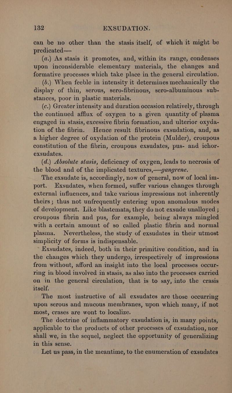 1382 EXSUDATION. can be no other than the stasis itself, of which it might be predicated— (a.) As stasis it promotes, and, within its range, condenses upon inconsiderable elementary materials, the changes and formative processes which take place in the general circulation. (6.) When feeble in intensity it determines mechanically the display of thin, serous, sero-fibrinous, sero-albuminous sub- stances, poor in plastic materials. (c.) Greater intensity and duration occasion relatively, through the continued afflux of oxygen to a given quantity of plasma engaged in stasis, excessive fibrin formation, and ulterior oxyda- tion of the fibrin. Hence result fibrinous exsudation, and, as a higher degree of oxydation of the protein (Mulder), croupous constitution of the fibrin, croupous exsudates, pus- and ichor- exsudates. (d.) Absolute stasis, deficiency of oxygen, leads to necrosis of the blood and of the implicated textures,—ygangrene. The exsudate is, accordingly, now of general, now of local im- port. Exsudates, when formed, suffer various changes through external influences, and take various impressions not inherently theirs ; thus not unfrequently entering upon anomalous modes of development. Like blastemata, they do not exsude unalloyed ; croupous fibrin and pus, for example, being always mingled with a certain amount of so called plastic fibrin and normal plasma. Nevertheless, the study of exsudates in their utmost simplicity of forms is indispensable. ~ Exsudates, indeed, both in their primitive condition, and in the changes which they undergo, irrespectively of impressions from without, afford an insight into the local processes occur- ring in blood involved in stasis, as also into the processes carried on in the general circulation, that is to say, into the crasis itself. The most instructive of all exsudates are those occurring upon serous and mucous membranes, upon which many, if not most, crases are wont to localize. The doctrine of inflammatory exsudation is, in many points, applicable to the products of other processes of exsudation, nor shall we, in the sequel, neglect the opportunity of generalizing in this sense. Let us pass, in the meantime, to the enumeration of exsudates