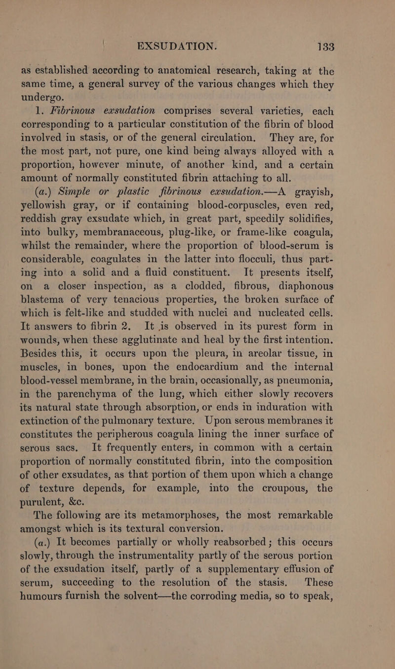as established according to anatomical research, taking at the same time, a general survey of the various changes which they undergo. 1. Fibrinous exsudation comprises several varieties, each corresponding to a particular constitution of the fibrin of blood involved in stasis, or of the general circulation. They are, for the most part, not pure, one kind being always alloyed with a proportion, however minute, of another kind, and a certain amount of normally constituted fibrin attaching to all. (a.) Simple or plastic fibrinous exsudation.—A_ grayish, yellowish gray, or if containing blood-corpuscles, even red, reddish gray exsudate which, in great part, speedily solidifies, into bulky, membranaceous, plug-like, or frame-like coagula, whilst the remainder, where the proportion of blood-serum is considerable, coagulates in the latter into flocculi, thus part- ing into a solid and a fluid constituent. It presents itself, on a closer inspection, as a clodded, fibrous, diaphonous blastema of very tenacious properties, the broken surface of which is felt-like and studded with nuclei and nucleated cells. It answers to fibrin 2. It is observed in its purest form in wounds, when these agglutinate and heal by the first intention. Besides this, it occurs upon the pleura, in areolar tissue, in muscles, in bones, upon the endocardium and the internal blood-vessel membrane, in the brain, occasionally, as pneumonia, in the parenchyma of the lung, which either slowly recovers its natural state through absorption, or ends in induration with extinction of the pulmonary texture. Upon serous membranes it constitutes the peripherous coagula lining the inner surface of serous sacs. It frequently enters, in common with a certain proportion of normally constituted fibrin, into the composition of other exsudates, as that portion of them upon which a change of texture depends, for example, ito the croupous, the purulent, &amp;c. The following are its metamorphoses, the most remarkable amongst which is its textural conversion. (a.) It becomes partially or wholly reabsorbed ; this occurs slowly, through the instrumentality partly of the serous portion of the exsudation itself, partly of a supplementary effusion of serum, succeeding to the resolution of the stasis. These humours furnish the solvent—the corroding media, so to speak,
