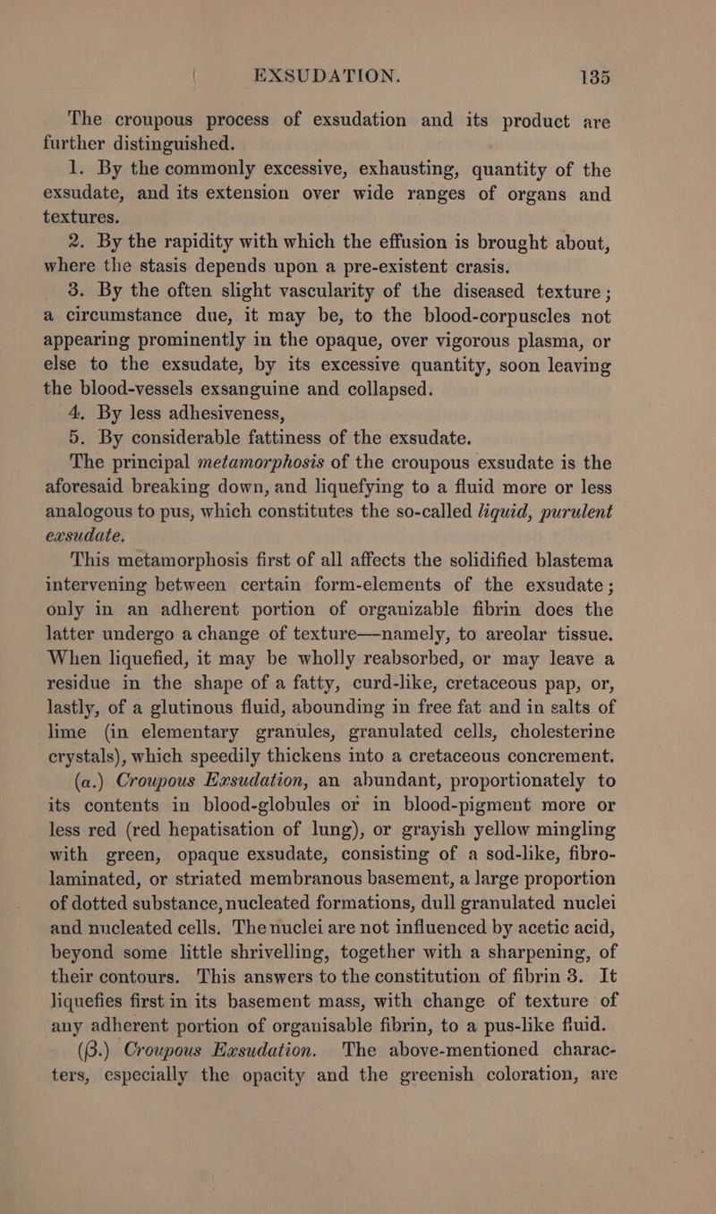 The croupous process of exsudation and its product are further distinguished. 1. By the commonly excessive, exhausting, sralittity of the exsudate, and its extension over wide ranges of organs and textures. 2. By the rapidity with which the effusion is brought about, where the stasis depends upon a pre-existent crasis. 3. By the often slight vascularity of the diseased texture ; a circumstance due, it may be, to the blood-corpuscles not appearing prominently in the opaque, over vigorous plasma, or else to the exsudate, by its excessive quantity, soon leaving the blood-vessels exsanguine and collapsed. 4, By less adhesiveness, 5. By considerable fattiness of the exsudate. The principal metamorphosis of the croupous exsudate is the aforesaid breaking down, and liquefying to a fluid more or less analogous to pus, which constitutes the so-called liquid, purulent exsudate. This metamorphosis first of all affects the solidified blastema intervening between certain form-elements of the exsudate; only in an adherent portion of organizable fibrin does the latter undergo a change of texture—namely, to areolar tissue. When liquefied, it may be wholly reabsorbed, or may leave a residue in the shape of a fatty, curd-like, cretaceous pap, or, lastly, of a glutinous fluid, abounding in free fat and in salts of lime (in elementary granules, granulated cells, cholesterine crystals), which speedily thickens into a cretaceous concrement. (a.) Croupous Exsudation, an abundant, proportionately to its contents in blood-globules or in blood-pigment more or less red (red hepatisation of lung), or grayish yellow mingling with green, opaque exsudate, consisting of a sod-like, fibro- laminated, or striated membranous basement, a large proportion of dotted substance, nucleated formations, dull granulated nuclei and nucleated cells. The nuclei are not influenced by acetic acid, beyond some little shrivelling, together with a sharpening, of their contours. This answers to the constitution of fibrin 3. It liquefies first in its basement mass, with change of texture of any adherent portion of organisable fibrin, to a pus-like fiuid. (3.) Croupous Exsudation. The above-mentioned charac- ters, especially the opacity and the greenish coloration, are