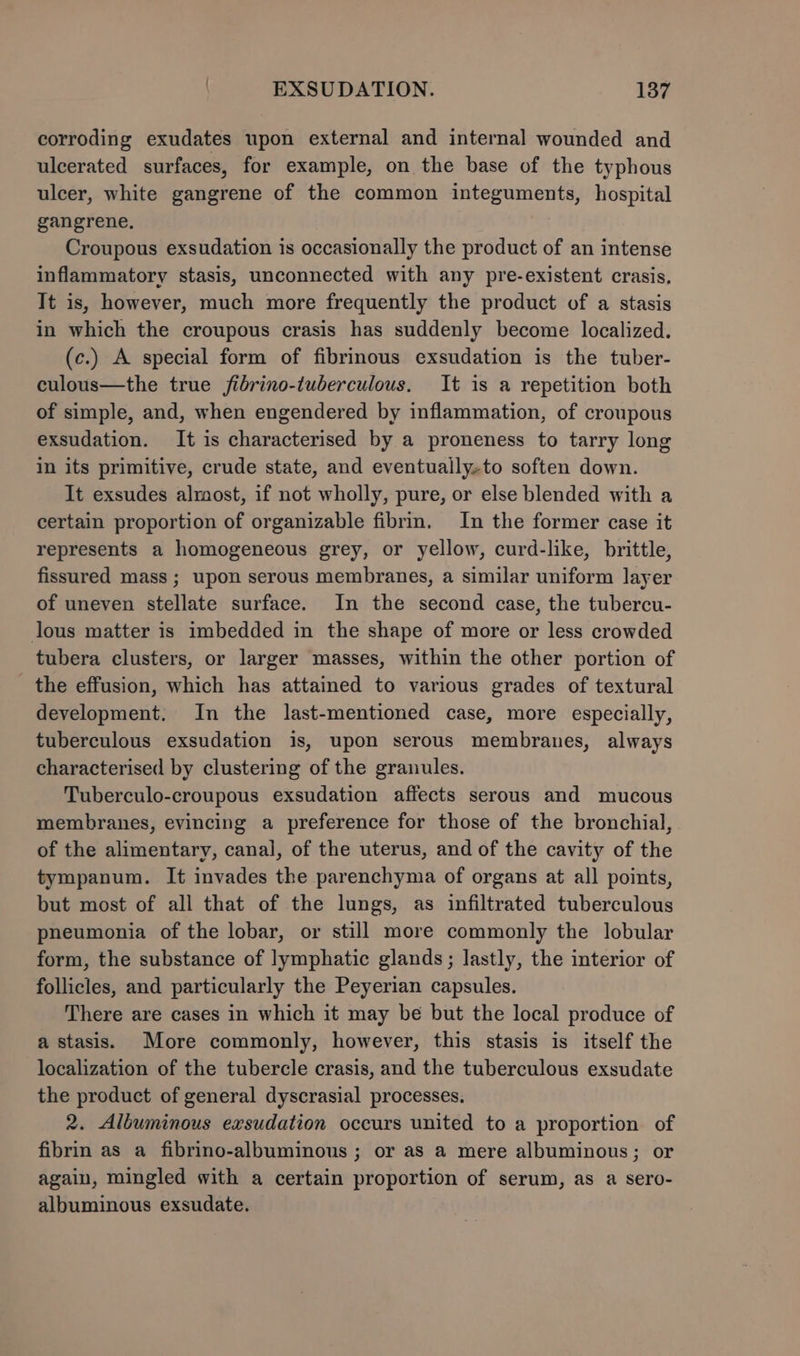 corroding exudates upon external and internal wounded and ulcerated surfaces, for example, on the base of the typhous ulcer, white gangrene of the common integuments, hospital gangrene, Croupous exsudation is occasionally the product of an intense inflammatory stasis, unconnected with any pre-existent crasis. It is, however, much more frequently the product of a stasis in which the croupous crasis has suddenly become localized. (c.) A special form of fibrinous exsudation is the tuber- culous—the true jfibrino-tuberculous. It is a repetition both of simple, and, when engendered by inflammation, of croupous exsudation. It is characterised by a proneness to tarry long in its primitive, crude state, and eventually.to soften down. It exsudes almost, if not wholly, pure, or else blended with a certain proportion of organizable fibrin. In the former case it represents a homogeneous grey, or yellow, curd-like, brittle, fissured mass ; upon serous membranes, a similar uniform layer of uneven stellate surface. In the second case, the tubercu- lous matter is imbedded in the shape of more or less crowded tubera clusters, or larger masses, within the other portion of the effusion, which has attained to various grades of textural development. In the last-mentioned case, more especially, tuberculous exsudation is, upon serous membranes, always characterised by clustering of the granules. Tuberculo-croupous exsudation affects serous and mucous membranes, evincing a preference for those of the bronchial, of the alimentary, canal, of the uterus, and of the cavity of the tympanum. It invades the parenchyma of organs at all points, but most of all that of the lungs, as infiltrated tuberculous pneumonia of the lobar, or still more commonly the lobular form, the substance of lymphatic glands; lastly, the interior of follicles, and particularly the Peyerian capsules. There are cases in which it may be but the local produce of a stasis. More commonly, however, this stasis is itself the localization of the tubercle crasis, and the tuberculous exsudate the product of general dyscrasial processes. 2. Albuminous exsudation occurs united to a proportion of fibrin as a fibrino-albuminous ; or as a mere albuminous; or again, mingled with a certain proportion of serum, as a sero- albuminous exsudate.