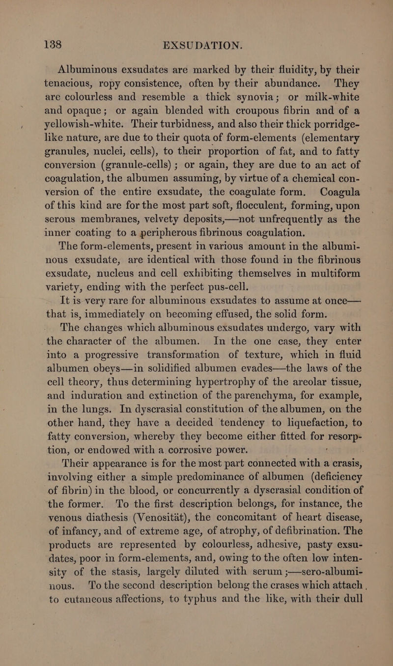 Albuminous exsudates are marked by their fluidity, by their tenacious, ropy consistence, often by their abundance. They are colourless and resemble a thick synovia; or milk-white and opaque; or again blended with croupous fibrin and of a yellowish-white. Their turbidness, and also their thick porridge- like nature, are due to their quota of form-elements (elementary granules, nuclei, cells), to their proportion of fat, and to fatty conversion (granule-cells) ; or again, they are due to an act of coagulation, the albumen assuming, by virtue of a chemical con- version of the entire exsudate, the coagulate form. Coagula of this kind are for the most part soft, flocculent, forming, upon serous membranes, velvety deposits,—not unfrequently as the inner coating to a peripherous fibrinous coagulation. The form-elements, present in various amount in the albumi- nous exsudate, are identical with those found in the fibrinous exsudate, nucleus and cell exhibiting themselves in multiform variety, ending with the perfect pus-cell. It is very rare for albuminous exsudates to assume at once— that is, immediately on becoming effused, the solid form. The changes which albuminous exsudates undergo, vary with the character of the albumen. In the one case, they enter into a progressive transformation of texture, which in fluid albumen obeys—in solidified albumen evades—the laws of the cell theory, thus determining hypertrophy of the areolar tissue, and induration and extinction of the parenchyma, for example, in the lungs. In dyscrasial constitution of the albumen, on the other hand, they have a decided tendency to liquefaction, to | fatty conversion, whereby they become either fitted for resorp- tion, or endowed with a. corrosive power. Their appearance is for the most part connected with a crasis, involving either a simple predominance of albumen (deficiency of fibrin) in the blood, or concurrently a dyscrasial condition of the former. To the first description belongs, for instance, the venous diathesis (Venositat), the concomitant of heart disease, of infancy, and of extreme age, of atrophy, of defibrination. The products are represented by colourless, adhesive, pasty exsu- dates, poor in form-elements, and, owing to the often low inten- sity of the stasis, largely diluted with serum ;—sero-albumi- nous. ‘T'othe second description belong the crases which attach , to cutancous affections, to typhus and the like, with their dull
