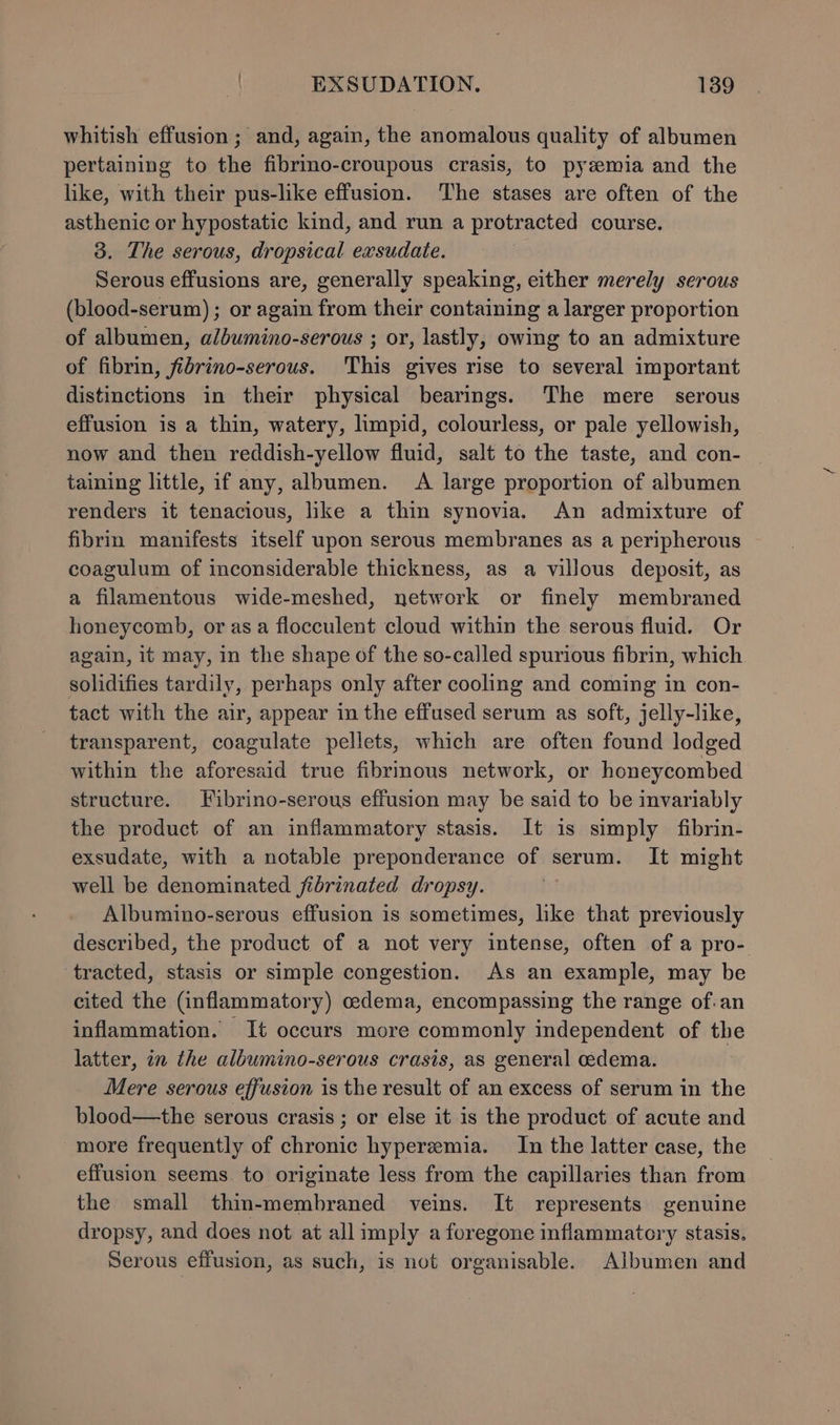 whitish effusion ; and, again, the anomalous quality of albumen pertaining to the fibrmo-croupous crasis, to pyzmia and the like, with their pus-like effusion. The stases are often of the asthenic or hypostatic kind, and run a protracted course. 3. The serous, dropsical exsudate. Serous effusions are, generally speaking, either merely serous (blood-serum); or again from their containing a larger proportion of albumen, albumino-serous ; or, lastly, owing to an admixture of fibrin, fibrino-serous. This gives rise to several important distinctions in their physical bearings. The mere serous effusion is a thin, watery, limpid, colourless, or pale yellowish, now and then reddish-yellow fluid, salt to the taste, and con- taining little, if any, albumen. A large proportion of albumen renders it tenacious, like a thin synovia. An admixture of fibrin manifests itself upon serous membranes as a peripherous coagulum of inconsiderable thickness, as a villous deposit, as a filamentous wide-meshed, network or finely membraned honeycomb, or asa flocculent cloud within the serous fluid. Or again, it may, in the shape of the so-called spurious fibrin, which solidifies tardily, perhaps only after cooling and coming in con- tact with the air, appear in the effused serum as soft, jelly-like, transparent, coagulate pellets, which are often found lodged within the aforesaid true fibrinous network, or honeycombed structure. Fibrino-serous effusion may be said to be invariably the product of an inflammatory stasis. It is simply fibrin- exsudate, with a notable preponderance of serum. It might well be denominated fibrinated dropsy. Albumino-serous effusion is sometimes, like that previously described, the product of a not very intense, often of a pro- tracted, stasis or simple congestion. As an example, may be cited the (inflammatory) cedema, encompassing the range of-an inflammation. It occurs more commonly independent of the latter, in the albumino-serous crasis, as general cedema. Mere serous effusion is the result of an excess of serum in the blood—the serous crasis ; or else it is the product of acute and more frequently of chronic hyperemia. In the latter case, the effusion seems to originate less from the capillaries than from the small thin-membraned veins. It represents genuine dropsy, and does not at all imply a foregone inflammatory stasis. Serous effusion, as such, is not organisable. Albumen and