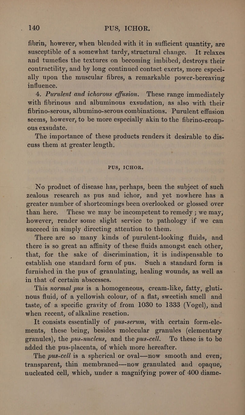 fibrin, however, when blended with it in sufficient quantity, are susceptible of a somewhat tardy, structural change. It relaxes and tumefies the textures on becoming imbibed, destroys. their contractility, and by long continued contact exerts, more especi- ally upon the muscular fibres, a remarkable power-bereaving influence. 4. Purulent and ichorous effusion. These range immediately with fibrinous and albuminous exsudation, as also with their fibrino-serous, albumino-serous combinations. Purulent effusion seems, however, to be more especially akin to the fibrino-croup- ous exsudate. The importance of these products renders it desirable to dis- cuss them at greater length. PUS, ICHOR. No product of disease has, perhaps, been the subject of such zealous research as pus and ichor, and yet nowhere has a greater number of shortcomings been overlooked or glossed over than here. These we may be incompetent to remedy ; we may, however, render some slight service to pathology if we can succeed in simply directing attention to them. There are so many kinds of purulent-looking fluids, and there is so great an affinity of these fluids amongst each other, that, for the sake of discrimination, it is indispensable to establish one standard form of pus. Such a standard form is furnished in the pus of granulating, healing wounds, as well as in that of certain abscesses. This normal pus is a homogeneous, cream-like, fatty, gluti- nous fluid, of a yellowish colour, of a flat, sweetish smell and taste, of a specific gravity of from 1030 to 13383 (Vogel), and when recent, of alkaline reaction. It consists essentially of pus-serum, with certain form-ele- ments, these being, besides molecular granules (elementary granules), the pus-nucleus, and the pus-cell. To these is to be added the pus-placenta, of which more hereafter. The pus-cell is a spherical or oval—now smooth and even, transparent, thin membraned—now granulated and opaque, nucleated cell, which, under a magnifying power of 400 diame-