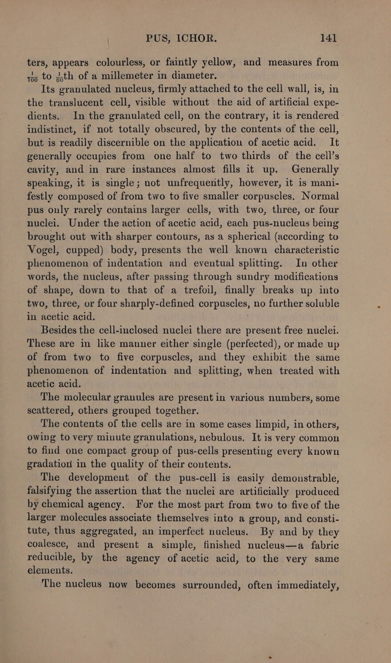 sh appears colourless, or faintly yellow, and measures from to ith of a millemeter in diameter. Its ‘evatmabed nucleus, firmly attached to the cell wall, is, in the translucent cell, visible without the aid of artificial expe- dients. In the granulated cell, on the contrary, it is rendered - indistinct, if not totally obscured, by the contents of the cell, but is readily discernible on the application of acetic acid. It generally occupies from one half to two thirds of the cell’s cavity, and in rare instances almost fills it up. Generally speaking, it is single; not unfrequently, however, it is mani- festly composed of from two to five smaller corpuscles. Normal pus only rarely contains larger cells, with two, three, or four nuclei. Under the action of acetic acid, each pus-nucleus being brought out with sharper contours, as a spherical (according to Vogel, cupped) body, presents the well known characteristic phenomenon of indentation and eventual splitting. In other words, the nucleus, after passing through sundry modifications of shape, down to that of a trefoil, finally breaks up into two, three, or four sharply-defined Bro upelaes no further soluble in acetic acid. Besides the cell-inclosed nuclei there are present free nuclei. These are in like manner either single (perfected), or made up of from two to five corpuscles, and they exhibit the same phenomenon of indentation and splitting, when treated with acetic acid. The molecular granules are present in various numbers, some scattered, others grouped together. The contents of the cells are in some cases limpid, in others, owing to very minute granulations, nebulous. It is very common to find one compact group of pus-cells presenting every known gradation in the quality of their contents. The development of the pus-cell is easily demonstrable, falsifying the assertion that the nuclei are artificially produced by chemical agency. For the most part from two to five of the larger molecules associate themselves into a group, and consti- tute, thus aggregated, an imperfect nucleus. By and by they coalesce, and present a simple, finished nucleus—a fabric reducible, by the agency of acetic acid, to the very same elements. The nucleus now becomes surrounded, often immediately, to