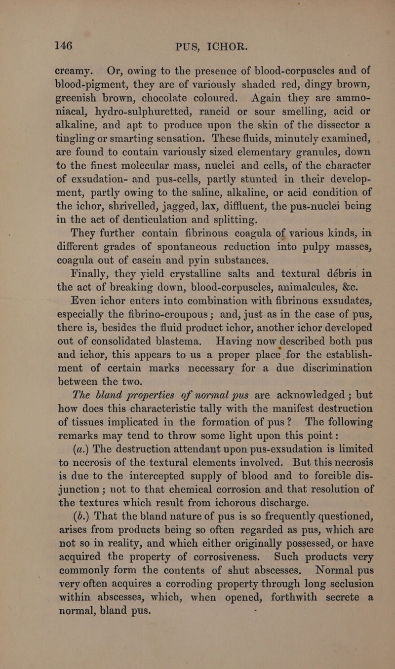 creamy. Or, owing to the presence of blood-corpuscles and of blood-pigment, they are of variously shaded red, dingy brown, greenish brown, chocolate coloured. Again they are ammo- niacal, hydro-sulphuretted, rancid or sour smelling, acid or alkaline, and apt to produce upon the skin of the dissector a tingling or smarting sensation. These fluids, minutely examined, are found to contain variously sized elementary granules, down to the finest molecular mass, nuclei and cells, of the character of exsudation- and pus-cells, partly stunted in their develop- ment, partly owing to the saline, alkaline, or acid condition of the ichor, shrivelled, jagged, lax, diffluent, the pus-nuclei being in the act of denticulation and splitting. They further contain fibrinous coagula of various kinds, in different grades of spontaneous reduction into pulpy masses, coagula out of casein and pyin substances. Finally, they yield crystalline salts and textural débris in the act of breaking down, blood-corpuscles, animalcules, &amp;c. Even ichor enters into combination with fibrinous exsudates, especially the fibrino-croupous ; and, just as in the case of pus, there is, besides the fluid product ichor, another ichor developed out of consolidated blastema, Having now described both pus and ichor, this appears to us a proper place. for the establish- ment of certain marks necessary for a due discrimination between the two. The bland properties of normal pus are acknowledged ; but how does this characteristic tally with the manifest destruction of tissues implicated in the formation of pus? The following remarks may tend to throw some light upon this point: (a.) The destruction attendant upon pus-exsudation is limited to necrosis of the textural elements involved. But this necrosis is due to the intercepted supply of blood and to forcible dis- junction ; not to that chemical corrosion and that resolution of the textures which result from ichorous discharge. (6.) That the bland nature of pus is so frequently questioned, arises from products being so often regarded as pus, which are not so in reality, and which either originally possessed, or have acquired the property of corrosiveness. Such products very commonly form the contents of shut abscesses, Normal pus very often acquires a corroding property through long seclusion within abscesses, which, when SPEn ety forthwith secrete a normal, bland pus.