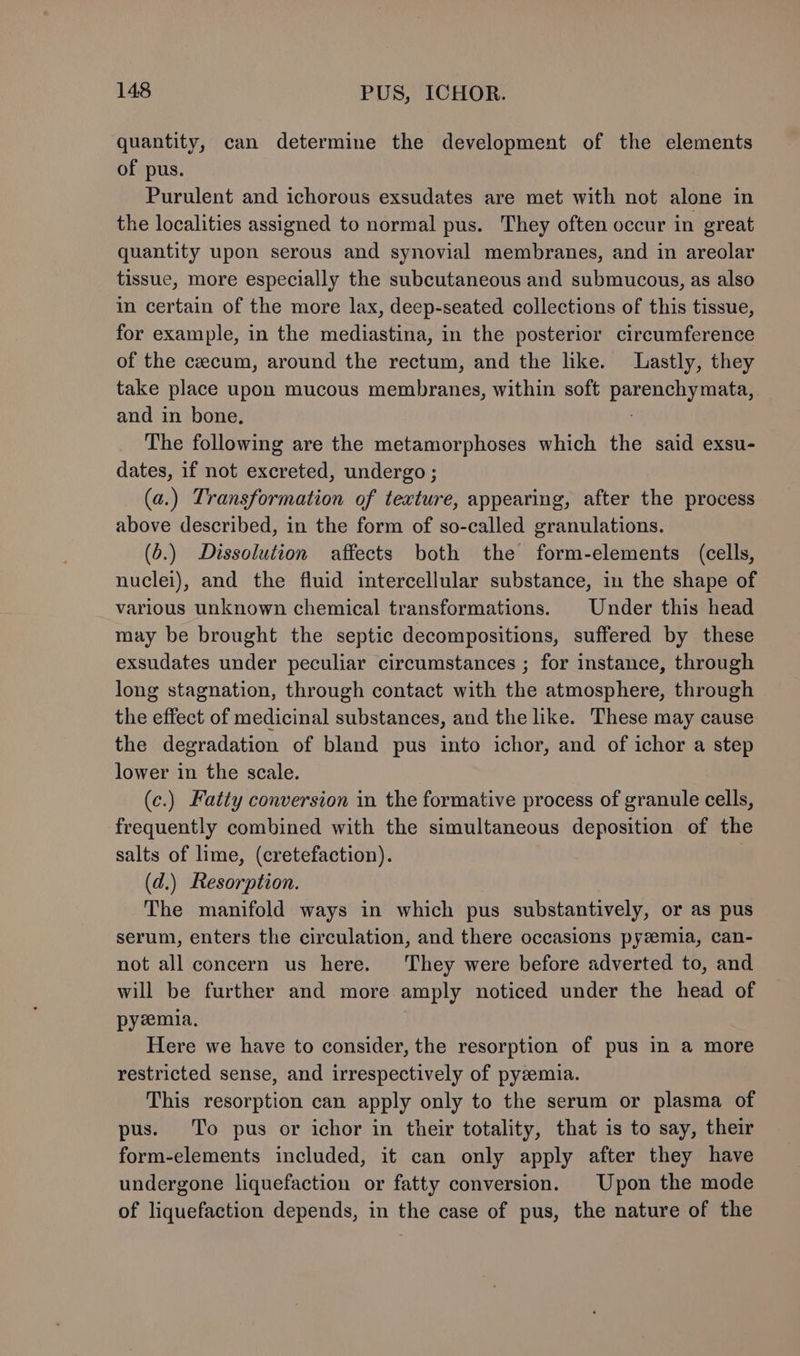 quantity, can determine the development of the elements of pus. Purulent and ichorous exsudates are met with not alone in the localities assigned to normal pus. They often occur in great quantity upon serous and synovial membranes, and in areolar tissue, more especially the subcutaneous and submucous, as also in certain of the more lax, deep-seated collections of this tissue, for example, in the mediastina, in the posterior circumference of the cecum, around the rectum, and the like. Lastly, they take place upon mucous membranes, within soft Seniesa and in bone. The following are the metamorphoses which the said exsu- dates, if not excreted, undergo; (a.) Transformation of texture, appearing, after the process above described, in the form of so-called granulations. (0.) Dissolution affects both the form-elements (cells, nuclei), and the fluid intercellular substance, in the shape of various unknown chemical transformations. Under this head may be brought the septic decompositions, suffered by these exsudates under peculiar circumstances ; for instance, through long stagnation, through contact with the atmosphere, through the effect of medicinal substances, and the like. These may cause the degradation of bland pus into ichor, and of ichor a step lower in the scale. (c.) Fatty conversion in the formative process of granule cells, frequently combined with the simultaneous deposition of the salts of lime, (cretefaction). | (d.) Resorption. The manifold ways in which pus substantively, or as pus serum, enters the circulation, and there occasions pyzemia, can- not all concern us here. They were before adverted to, and will be further and more amply noticed under the head of pyemia, Here we have to consider, the resorption of pus in a more restricted sense, and irrespectively of pyzemia. This resorption can apply only to the serum or plasma of pus. To pus or ichor in their totality, that is to say, their form-elements included, it can only apply after they have undergone liquefaction or fatty conversion. Upon the mode of liquefaction depends, in the case of pus, the nature of the