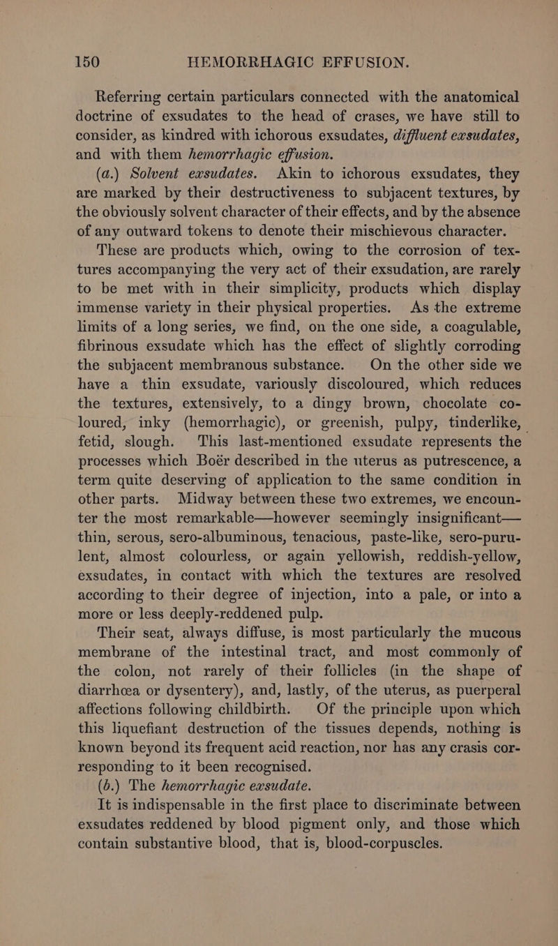 Referring certain particulars connected with the anatomical doctrine of exsudates to the head of crases, we have still to consider, as kindred with ichorous exsudates, diffluent exsudates, and with them hemorrhagic effusion. (a.) Solvent exsudates. Akin to ichorous exsudates, they are marked by their destructiveness to subjacent textures, by the obviously solvent character of their effects, and by the absence of any outward tokens to denote their mischievous character. These are products which, owing to the corrosion of tex- tures accompanying the very act of their exsudation, are rarely to be met with in their simplicity, products which display immense variety in their physical properties. As the extreme limits of a long series, we find, on the one side, a coagulable, fibrinous exsudate which has the effect of slightly corroding the subjacent membranous substance. On the other side we have a thin exsudate, variously discoloured, which reduces the textures, extensively, to a dingy brown, chocolate co- loured, inky (hemorrhagic), or greenish, pulpy, tinderlike, fetid, slough. This last-mentioned exsudate represents the processes which Boér described in the uterus as putrescence, a term quite deserving of application to the same condition in other parts. Midway between these two extremes, we encoun- ter the most remarkable—however seemingly insignificant— thin, serous, sero-albuminous, tenacious, paste-like, sero-puru- lent, almost colourless, or again yellowish, reddish-yellow, exsudates, in contact with which the textures are resolved according to their degree of injection, into a pale, or into a more or less deeply-reddened pulp. Their seat, always diffuse, is most particularly the mucous membrane of the intestinal tract, and most commonly of the colon, not rarely of their follicles (in the shape of diarrhoea or dysentery), and, lastly, of the uterus, as puerperal affections following childbirth. Of the principle upon which this liquefiant destruction of the tissues depends, nothing is known beyond its frequent acid reaction, nor has any crasis cor- responding to it been recognised. (6.) The hemorrhagic exsudate. It is indispensable in the first place to discriminate between exsudates reddened by blood pigment only, and those which contain substantive blood, that is, blood-corpuscles.