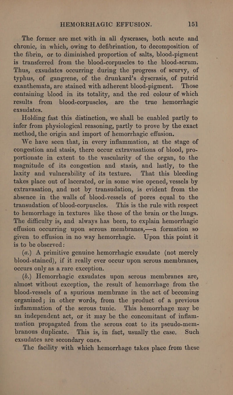 The former are met with in all dyscrases, both acute and chronic, in which, owing to defibrination, to decomposition of the fibrin, or to diminished proportion of salts, blood-pigment is transferred from the blood-corpuscles to the blood-serum. Thus, exsudates occurring during the progress of scurvy, of typhus, of gangrene, of the drunkard’s dyscrasis, of putrid exanthemata, are stained with adherent blood-pigment. Those containing blood in its totality, and the red colour of which results from blood-corpuscles, are the true hemorrhagic exsudates. Holding fast this distinction, we shall be enabled partly to infer from physiological reasoning, partly to prove by the exact method, the origin and import of hemorrhagic effusion. We have seen that, in every inflammation, at the stage of congestion and stasis, there occur extravasations of blood, pro- portionate in extent to the vascularity of the organ, to the magnitude of its congestion and stasis, and lastly, to the laxity and vulnerability of its texture. That this bleeding takes place out of lacerated, or in some wise opened, vessels by extravasation, and not by transudation, is evident from the absence in the walls of blood-vessels of pores equal to the transudation of blood-corpuscles. This is the rule with respect to hemorrhage in textures like those of the brain or the lungs. The difficulty is, and always has been, to explain hemorrhagic effusion occurring upon serous membranes,—a formation so given to effusion in no way hemorrhagic. Upon this point it is to be observed: (a.) A primitive genuine hemorrhagic exsudate (not merely blood-stained), if it really ever occur upon serous membranes, occurs only as a rare exception. (6.) Hemorrhagic exsudates upon serous membranes are, almost without exception, the result of hemorrhage from the blood-vessels of a spurious membrane in the act of becoming organized; in other words, from the product of a previous inflammation of the serous tunic. This hemorrhage may be an independent act, or it may be the concomitant of inflam- mation propagated from the serous coat 1o its pseudo-mem- branous duplicate. This is, in fact, usually the case. Such exsudates are secondary ones. | The facility with which hemorrhage takes place from these