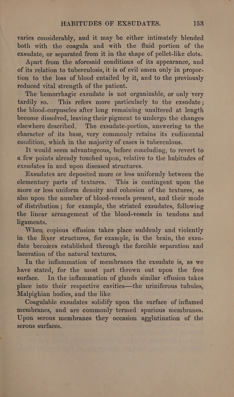 varies considerably, and it may be either intimately blended both with the coagula and with the fluid portion of the exsudate, or separated from it in the shape of pellet-like clots. Apart from the aforesaid conditions of its appearance, and of its relation to tuberculosis, it is of evil omen only in propor- tion to the loss of blood entailed by it, and to the previously reduced vital strength of the patient. The hemorrhagic exsudate is not organizable, or only very tardily so. This refers more particularly to the exsudate ; the blood-corpuscles after long remaining unaltered at length become dissolved, leaving their pigment to undergo the changes elsewhere described. The exsudate-portion, answering to the character of its base, very commonly retains its rudimental condition, which in the majority of cases is tuberculous. It would seem advantageous, before concluding, to revert to a few points already touched upon, relative to the habitudes of exsudates in and upon diseased structures. Exsudates are deposited more or less uniformly between the elementary parts of textures. This is contingent upon the more or less uniform density and cohesion of the textures, as also upon the number of blood-vessels present, and their mode of distribution ; for example, the striated exsudates, following the linear arrangement of the blood-vessels in tendons and ligaments. When, copious effusion takes place suddenly and violently in the laxer structures, for example, in the brain, the exsu- date becomes established through the forcible separation and laceration of the natural textures. In the inflammation of membranes the exsudate is, as we have stated, for the most part thrown out upon the free surface. In the inflammation of glands similar effusion takes place into their respective cavities—the uriniferous tubules, Malpighian bodies, and the like. Coagulable exsudates solidify upon the surface of inflamed membranes, and are commonly termed spurious membranes. Upon serous membranes they occasion agglutination of the serous surfaces. |