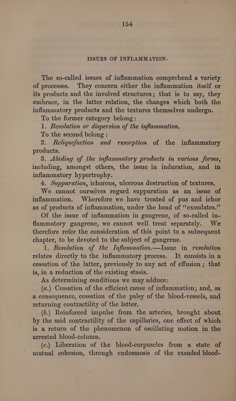 ISSUES OF INFLAMMATION. The so-called issues of inflammation comprehend a variety of processes. They concern either the inflammation itself or its products and the involved structures; that is to say, they embrace, in the latter relation, the changes which both the inflammatory products and the textures themselves undergo. To the former category belong: 1. Resolution or dispersion of the inflammation. To the second belong : 2. Reliquefaction and resorption of the inflammatory products. 3. Abiding of the inflammatory products in various forms, including, amongst others, the issue in induration, and in inflammatory hypertrophy. 4. Suppuration, ichorous, ulcerous destruction of textures. We cannot ourselves regard suppuration as an issue of inflammation. Wherefore we have treated of pus and ichor as of products of inflammation, under the head of “exsudates.”’ Of the issue of inflammation in gangrene, of so-called in- flammatory gangrene, we cannot well treat separately. We therefore refer the consideration of this point to a subsequent chapter, to be devoted to the subject of gangrene. 1. Resolution of the Inflammation.—Issue in resolution relates directly to the inflammatory process. It consists in a cessation of the latter, previously to any act of effusion ; that is, in a reduction of the existing stasis. As determining conditions we may adduce: (a.) Cessation of the efficient cause of inflammation; and, as a consequence, cessation of the palsy of the blood-vessels, and returning contractility of the latter. (b.) Reinforced impulse from the arteries, brought about by the said contractility of the capillaries, one effect of which is a return of the phenomenon of oscillating motion in the arrested blood-column. | (c.) Liberation of the blood-corpuscles from a state of mutual cohesion, through endosmosis of the exsuded blood-