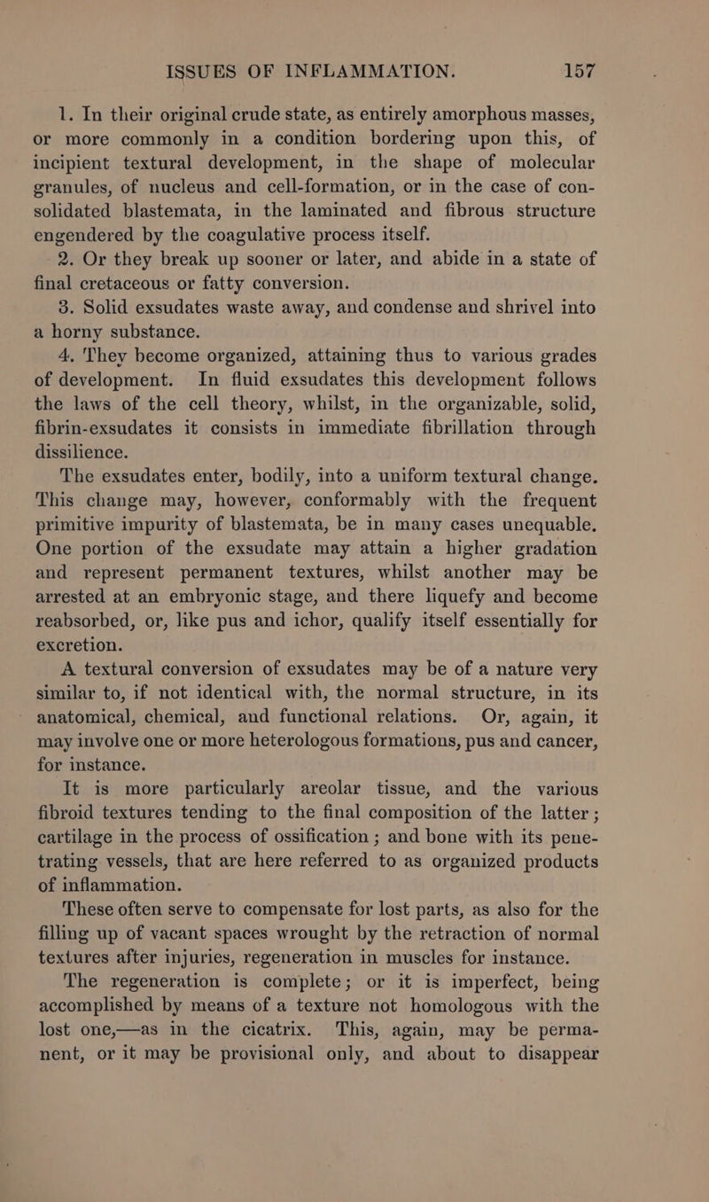 1. In their original crude state, as entirely amorphous masses, or more commonly in a condition bordering upon this, of incipient textural development, in the shape of molecular granules, of nucleus and cell-formation, or in the case of con- solidated blastemata, in the laminated and fibrous. structure engendered by the coagulative process itself. 2. Or they break up sooner or later, and abide in a state of final cretaceous or fatty conversion. 3. Solid exsudates waste away, and condense and shrivel into a horny substance. 4. They become organized, attaining thus to various grades of development. In fluid exsudates this development follows the laws of the cell theory, whilst, in the organizable, solid, fibrin-exsudates it consists in immediate fibrillation through dissilience. The exsudates enter, bodily, into a uniform textural change. This change may, however, conformably with the frequent primitive impurity of blastemata, be in many cases unequable. One portion of the exsudate may attain a higher gradation and represent permanent textures, whilst another may be arrested at an embryonic stage, and there liquefy and become reabsorbed, or, like pus and ichor, qualify itself essentially for excretion. A textural conversion of exsudates may be of a nature very similar to, if not identical with, the normal structure, in its - anatomical, chemical, and functional relations. Or, again, it may involve one or more heterologous formations, pus and cancer, for instance. It is more particularly areolar tissue, and the various fibroid textures tending to the final composition of the latter ; cartilage in the process of ossification ; and bone with its pene- trating vessels, that are here referred to as organized products of inflammation. These often serve to compensate for lost parts, as also for the filling up of vacant spaces wrought by the retraction of normal textures after injuries, regeneration in muscles for instance. The regeneration is complete; or it is imperfect, being accomplished by means of a texture not homologous with the lost one,—as in the cicatrix. This, again, may be perma- nent, or it may be provisional only, and about to disappear