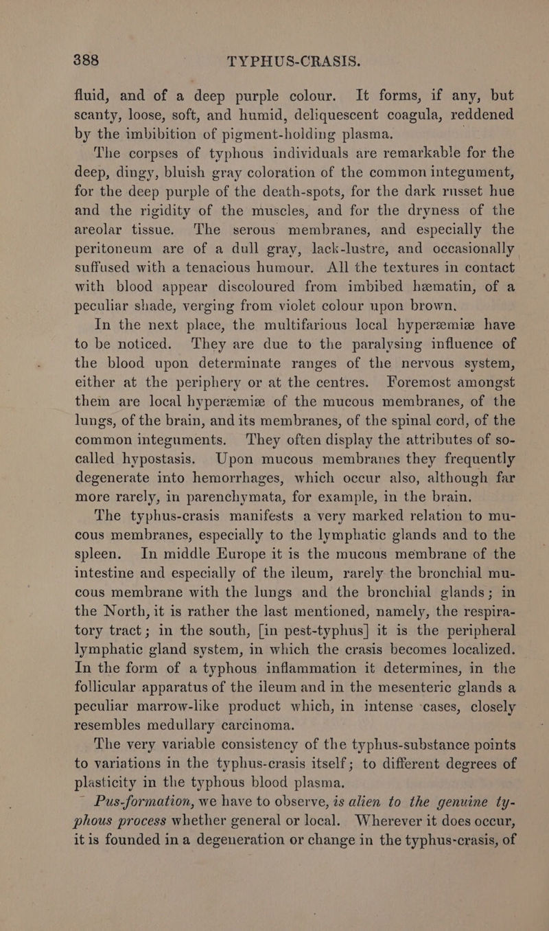 fluid, and of a deep purple colour. It forms, if any, but scanty, loose, soft, and humid, deliquescent coagula, reddened by the imbibition of pigment-holding plasma. | The corpses of typhous individuals are remarkable for the deep, dingy, bluish gray coloration of the common integument, for the deep purple of the death-spots, for the dark rnsset hue and the rigidity of the muscles, and for the dryness of the areolar tissue. The serous membranes, and especially the peritoneum are of a dull gray, lack-lustre, and occasionally suffused with a tenacious humour. All the textures in contact with blood appear discoloured from imbibed heematin, of a peculiar shade, verging from viclet colour upon brown, In the next place, the multifarious local hypereemiz have to be noticed. They are due to the paralysing influence of the blood upon determinate ranges of the nervous system, either at the periphery or at the centres. Foremost amongst them are local hyperzmiz of the mucous membranes, of the lungs, of the brain, and its membranes, of the spinal cord, of the common integuments. ‘They often display the attributes of so- called hypostasis. Upon mucous membranes they frequently degenerate into hemorrhages, which occur also, although far more rarely, in parenchymata, for example, in the brain. The typhus-crasis manifests a very marked relation to mu- cous membranes, especially to the lymphatic glands and to the spleen. In middle Europe it is the mucons membrane of the intestine and especially of the ileum, rarely the bronchial mu- cous membrane with the lungs and the bronchial glands; in the North, it is rather the last mentioned, namely, the respira- tory tract; in the south, [in pest-typhus] it is the peripheral lymphatic gland system, in which the crasis becomes localized. In the form of a typhous inflammation it determines, in the follicular apparatus of the ileum and in the mesenteric glands a peculiar marrow-like product which, in intense ‘cases, closely resembles medullary carcinoma. The very variable consistency of the typhus-substance points to variations in the typhus-crasis itself; to different degrees of plasticity in the typhous blood plasma. ' Pus-formation, we have to observe, is alien to the genuine ty- phous process whether general or local. Wherever it does occur, itis founded ina degeneration or change in the typhus-crasis, of