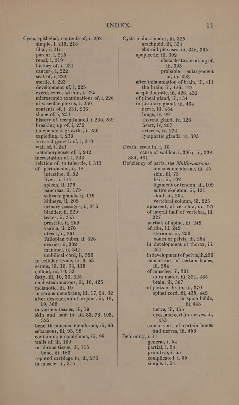 filial, i, 215 parent, i, 215 renal, i, 219 history of, i, 221 cancer-, i, 222 seat of, i, 222 sterile, i, 223 development of, i, 225 “excrescences within, i, 225 microscopic examinations of, i, 226 of vascular plexus, i, 230 contents of, i, 231, 233 shape of, i, 234 history of, recapitulated, i, aa, 239 breaking up of, i, 235 independent growths, i, 236 exploding, i, 239 arrested growth of, i, 240 wall of, i, 241 metamorphoses of, i, 242 incrustation of, i, 243 relation of, to tubercle, i, 313 of peritoneum, ii, 18 intestine, ii, 92 liver, ii, 147 spleen, ii, 176 pancreas, ii, 179 salivary glands, ii, 179 kidneys, ii, 205 urinary passages, ii, 216 bladder, ii, 229 testes, li, 253 prostate, ii, 259 vagina, ii, 270 uterus, ii, 291 Fallopian tubes, ii, 326 ovaries, ii, 332 mamme, ii, 341 umbilical cord, ii, 350 in cellular tissue, ii, 9, 63 serous, iii, 10, 33, 115 colloid, iii, 10, 33 fatty, iii, 10, 33, 325 cholesteatomatous, iii, 10, 426 melanotic, iti, 10 in serous membrane, iii, 17, 24, 32 after destruction of organs, iii, 18, 19, 368 in various tissues, iii, 19 skin and hair in, iii, 33, 73, 103, 325 beneath mucous membrane, ili, 63 sebaceous, ili, 93, 98 containing a condyloma, iii, 98 walls of, iii, 109 in fibrous tissue, iii, 115 bone, iii, 183 reputed cartilage in, ii, 273 in muscle, iii, 515 1d. choroid plexuses, i ili, 348, 365 apoplectic, i ili, 392 obstaclesto shirinkinis of, iii, 393 probable enlargement of, iii, 393 after inflammation of brain, iii, 411 the brain, iii, 426, 427 acephalocystic, iii, 426, 431 of pineal gland, iii, 434 in pituitary gland, iii, 434 nerve, iii, 464 lungs, iv, 99 thyroid gland, iv, 126 heart, iv, 207 arteries, iv, 274 lymphatic glands, iv, 393 cause of sudden, i, 396; iii, 338, mucous membrane, iii, 45 skin, iii, 73 hair, iii, 102 ligament or tendon, iii, 109 entire skeleton, iii, 121 skull, iii, 204 vertebral column, ili, 225 apparent, of vertebra, iii, 227 of lateral half of vertebra, iii, oe’ partial, of spine, iii, 249 of ribs, iti, 249 sternum, ili, 250 bones of pelvis, iii, 254 in development of thorax, iii, 251 in developmentof pelvis, iti,256 concurrent, of certain bones, iii, 264 of muscles, iii, 301 dura mater, ili, 321, 435 brain, ili, 367 of parts of brain, iii, 370 spinal cord, iii, 435, 442 in spina bifida, iii, 443 nerve, iii, 455 eyes, and certain nerves, iii, 455 concurrent, of certain hones and nerves, ili, 456 general, i, 54 partial, i, 54 primitive, i, 55 complicated, i, 55 simple, i, 04
