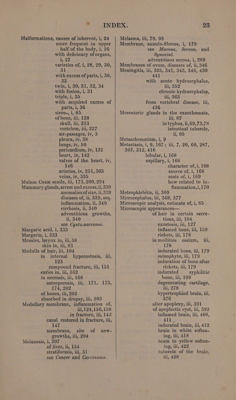 Malformations, causes of inherent, i, 24 more frequent in upper half of the body, i, 26 with deficiency of organs, ay 22 varieties of, i, 28, 29, 30, 31 33 twin, i, 30, 31, 32, 34 with fusion, i, 31 triple, i, 35 with acquired excess of parts, i, 36 siren-, i, 65 of bone, iii, 138 skull, iii, 213 vertebree, iii, 227 air-passages, iv, 3 pleura, iv, 38 lungs, iv, 50 pericardium, iv, 131 heart, iv, 142 valves of the heart, iv, 146 arteries, iv, 251,303 veins, iv, 335 Malum Coxee senile, iii, 173, 200, 294 Mammary glands, arrest and excess, ii, 339 anomalies of size, ii, 339 diseases of, ii, 339, seq. inflammation, ii, 340 cirrhosis, ii, 340 adventitious growths, ii, 340 see Cysto-sarcoma. Margaric acid, i, 333 Margarin, 1, 333 Measles, larynx in, iii, 58 skin in, iii, 81 Medulla of hair, iii, 104 in internal hyperostosis, iii, 123 compound fracture, iii, 151 caries in, iii, 162 in necrosis, iii, 168 osteoporosis, il, 174, 202 of bones, iii, 202 absorbed in dropsy, iii, 203 Medullary membrane, inflammation of, iii, 124,156,158 in fracture, iii, 142 canal restored in fracture, iii, 147 membrane, _ site growths, iii, 204 Melanosis, i, 207 of liver, ii, 154 stratiformis, iii, 31 see Cancer and Carcinoma. 171s ehia; of new- | 23 Melasma, iii, 79, 93 Membrane, annulo-fibrous, i, 179 see Mucous, Serous, and Synovial. . adventitious serous, i, 289 Membranes of ovum, diseases of, ii, 346 Meningitis, iii, 325, 341, 343, 346, 430 441 with acute hydrocephalus, iii, 352 chronic hydrocephalus, iii, 363 from vertebral disease, iii, 436 Mesenteric glands in the exanthemata, iii, 87 in typhus, ii, 69,73,78 intestinal tubercle, ii, 95 Metaschematism, i, 9 Metastasis, i, 9, 167; iii, 7, 20, 60, 287, 307, 312, 416 lobular, i, 168 capillary, i, 168 character of, i, 168 source of, i, 168 seats of, i, 169 how related to in- : flammation,i,170 Metrophlebitis, ii, 309 Microcephalus, iii, 368, 377 Microscopic analysis, estimate of, i, 85 Microscopic appearances— of hair in certain secre- tions, iii, 104 exostosis, iii, 127 inflamed bone, iii, 159 rickets, iii, 176 in mollities ossium, fie 178 indurated bone, iii, 179 osteophyte, ili, 179 induration of bone after rickets, iii, 179 indurated syphilitic bone, iii, 199 degenerating cartilage, iii, 278 hypertrophied brain, iii, 376 after apoplexy, iii, 391 of apoplectic cyst, ili, 392 inflamed brain, iii, 408, 411. indurated brain, ili, 412 brain in white soften- ing, iu, 418 brain in yellow soften- ing, ll, 422 tubercle of the brain, iii, 428 iii,