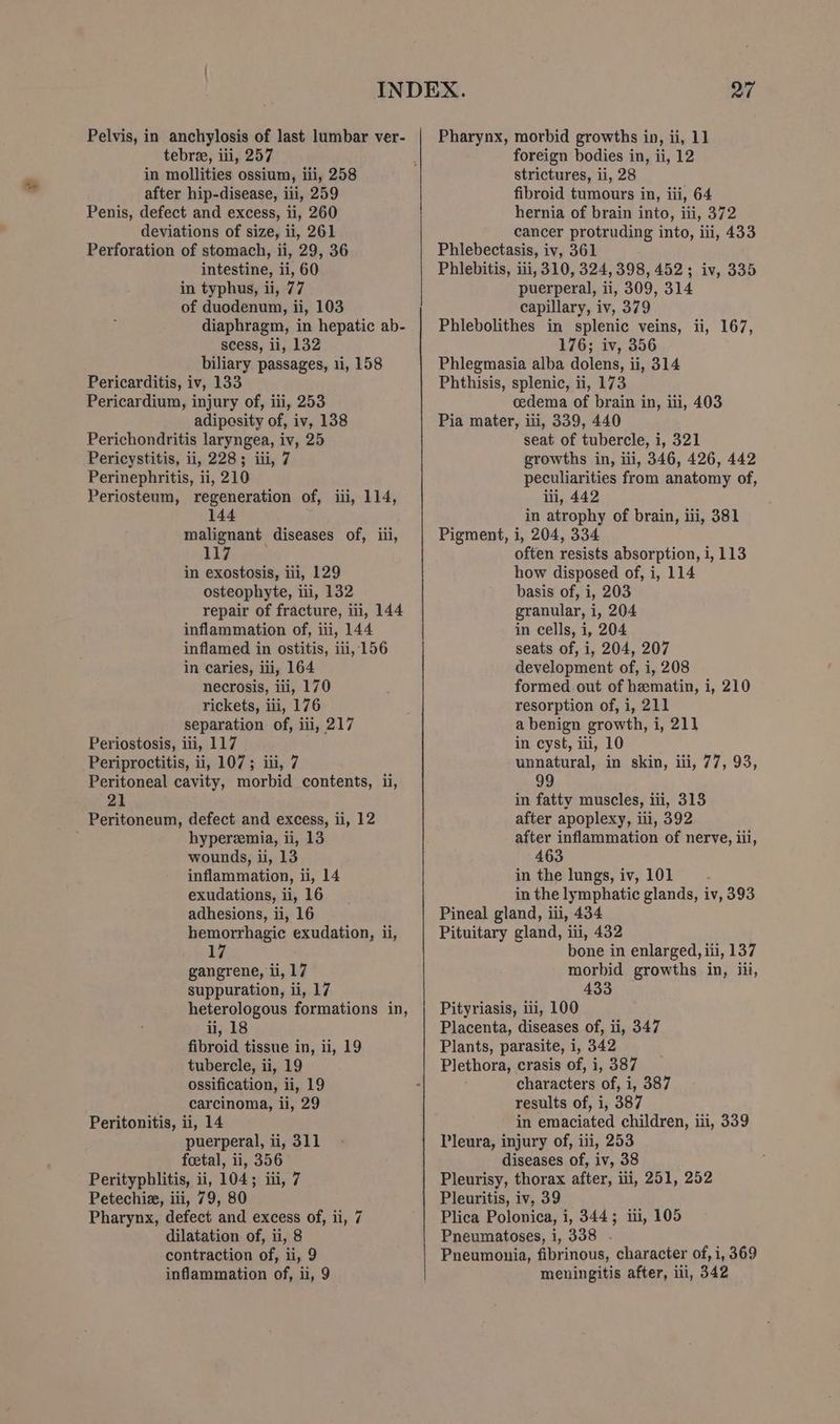 tebree, iii, 257 in mollities ossium, iii, 258 after hip-disease, iii, 259 Penis, defect and excess, ii, 260 deviations of size, ii, 261 Perforation of stomach, ii, 29, 36 intestine, ii, 60 in typhus, ii, 77 of duodenun, ii, 103 diaphragm, in hepatic ab- scess, li, 132 biliary passages, 11, 158 Pericarditis, iv, 133 Pericardium, injury of, iii, 253 adiposity of, iv, 138 Perichondritis laryngea, iv, 25 Pericystitis, ii, 228; iii, 7 Perinephritis, ii, 210 Periosteum, regeneration of, iii, 114, 144 malignant diseases of, iii, 117 in exostosis, iii, 129 osteophyte, iii, 132 repair of fracture, ii, 144 inflammation of, iii, 144 inflamed in ostitis, iii, 156 in caries, iii, 164 necrosis, iii, 170 rickets, iii, 176 separation of, iii, 217 Periostosis, ili, 117 Periproctitis, ii, 107; iii, 7 Peritoneal cavity, morbid contents, ii, 21 Peritoneum, defect and excess, ii, 12 hyperemia, li, 13 wounds, ii, 13 inflammation, ii, 14 exudations, ii, 16 adhesions, ii, 16 hemorrhagic exudation, ii, 17 gangrene, ii, 17 suppuration, ii, 17 heterologous formations in, ii, 18 fibroid tissue in, ii, 19 tubercle, ii, 19 ossification, ii, 19 carcinoma, ii, 29 Peritonitis, ii, 14 puerperal, ii, 311 foetal, ii, 356 Perityphlitis, ii, 104; iii, 7 Petechie, iii, 79, 80 Pharynx, defect and excess of, ii, 7 dilatation of, ii, 8 contraction of, ii, 9 inflammation of, ii, 9 foreign bodies in, ii, 12 strictures, ii, 28 fibroid tumours in, iii, 64 hernia of brain into, iii, 372 cancer protruding into, iii, 433 Phlebectasis, iv, 361 Phlebitis, iii, 310, 324,398, 452; iv, 335 puerperal, ii, 309, 314 capillary, iv, 379 Phlebolithes in splenic veins, ii, 167, 176; iv, 356 Phlegmasia alba dolens, ii, 314 Phthisis, splenic, ii, 173 cedema of brain in, ili, 403 Pia mater, iii, 339, 440 seat of tubercle, i, 321 growths in, iii, 346, 426, 442 peculiarities from anatomy of, iii, 442 in atrophy of brain, iii, 381 Pigment, i, 204, 334 often resists absorption, i, 113 how disposed of, i, 114 basis of, i, 203 granular, i, 204 in cells, i, 204 seats of, i, 204, 207 development of, i, 208 formed. out of hematin, i, 210 resorption of, i, 211 a benign growth, i, 21] in cyst, iii, 10 unnatural, in skin, iii, 77, 93, 99 in fatty muscles, iti, 313 after apoplexy, iii, 392 after inflammation of nerve, iii, 463 in the lungs, iv, 101 ; in the lymphatic glands, iv, 393 Pineal gland, iii, 434 Pituitary gland, iti, 432 bone in enlarged, iii, 137 morbid growths in, iii, 433 Pityriasis, 1, 100 Placenta, diseases of, ii, 347 Plants, parasite, i, 342 Plethora, crasis of, i, 387 characters of, i, 387 results of, i, 387 in emaciated children, iii, 339 Pleura, injury of, iii, 253 diseases of, iv, 38 Pleurisy, thorax after, ili, 251, 252 Pleuritis, iv, 39 Plica Polonica, i, 344; iii, 105 Pneumatoses, i, 338 . Pneumonia, fibrinous, character of, i, 369 meningitis after, iii, 342