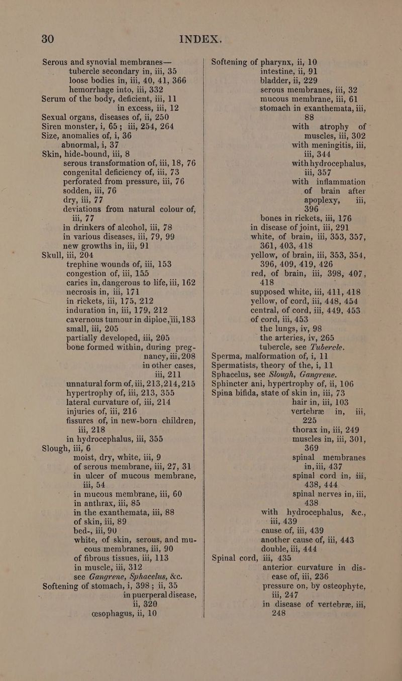 30 tubercle secondary in, iii, 35 loose bodies in, iii, 40, 41, 366 hemorrhage into, iii, 332 in excess, iii, 12 abnormal, i, 37 serous transformation of, iii, 18, 76 congenital deficiency of, iii, 73 perforated from pressure, iii, 76 sodden, iii, 76 dry, iii, 77 deviations from natural colour of, iii, 77 in drinkers of alcohol, iii, 78 in various diseases, iii, 79, 99 new growths in, iii, 91 trephine wounds of, iii, 153 congestion of, iii, 155 caries in, dangerous to life, iii, 162 necrosis in, iii, 171 in rickets, iii, 175, 212 induration in, iii, 179, 212 cavernous tumour in diploe, iii, 183 small, ii, 205 partially developed, iii, 205 bone formed within, during preg- nancy, iii, 208 in other cases, i, 211 unnatural form of, iii, 213,214,215 hypertrophy of, iii, 213, 355 lateral curvature of, iii, 214 injuries of, ili, 216 fissures of, in new-born. children, iii, 218 in hydrocephalus, iii, 355 moist, dry, white, iii, 9 of serous membrane, iii, 27, 31 in ulcer of mucous membrane, iii, 54 in mucous membrane, iii, 60 in anthrax, iii, 85 in the exanthemata, iii, 88 of skin, iii, 89 bed-, iii, 9U white, of skin, serous, and mu- cous membranes, iii, 90 of fibrous tissues, ili, 113 in muscle, iii, 312 see Gangrene, Sphacelus, &amp;e. in puerperal disease, ii, 320 cesophagus, ii, 10 intestine, ii, 9] bladder, ii, 229 serous membranes, iii, 32 mucous membrane, iii, 61 stomach in exanthemata, iii, 88 with atrophy of muscles, iii, 302 with meningitis, iii, iii, 344 with hydrocephalus, iii, 357 with inflammation of brain after apoplexy, _iii, 396 bones in rickets, iii, 176 361, 403, 418 396, 409, 419, 426 418 the lungs, iv, 98 the arteries, iv, 265 tubercle, see Tubercle. Sperma, malformation of, i, 11 Spermatists, theory of the, i, 11 Sphacelus, see Slough, Gangrene. Sphincter ani, hypertrophy of, ii, 106 Spina bifida, state of skin in, iii, 73 hair in, iii, 103 vertebre in, iii, 225 thorax in, iii, 249 muscles in, iii, 301, 369 spinal membranes in, ili, 437 spinal cord in, iii, 438, 444 spinal nerves in, iii, 438 with hydrocephalus, &amp;c., ili, 439 cause of, ili, 439 another cause of, iii, 443 double, iii, 444 anterior curvature in dis- ease of, iii, 236 pressure on, by osteophyte, iii, 247 in disease of vertebre, iii, 248