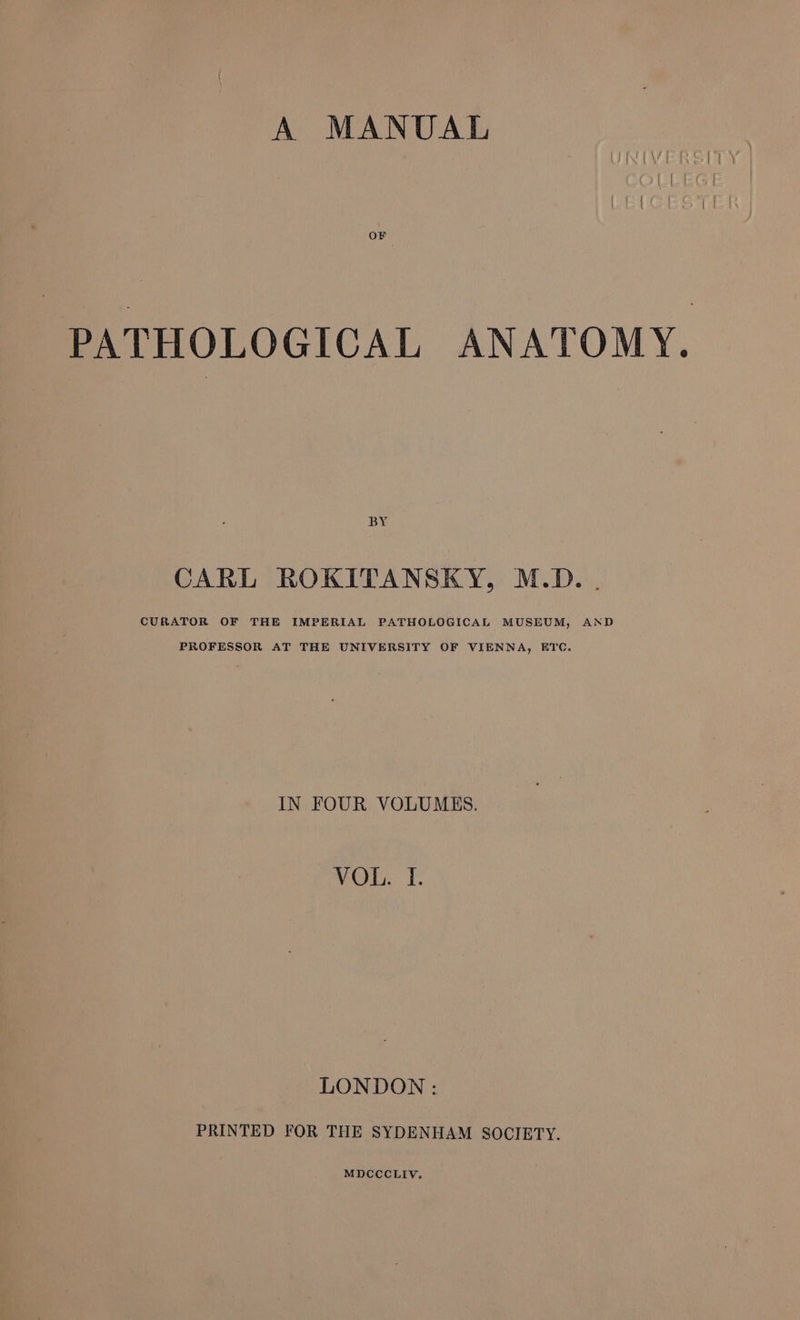 A MANUAL OF PATHOLOGICAL ANATOMY. BY CARL ROKITANSKY, M.D. . CURATOR OF THE IMPERIAL PATHOLOGICAL MUSEUM, AND PROFESSOR AT THE UNIVERSITY OF VIENNA, ETC. IN FOUR VOLUMES. VOL. I. LONDON: PRINTED FOR THE SYDENHAM SOCIETY.