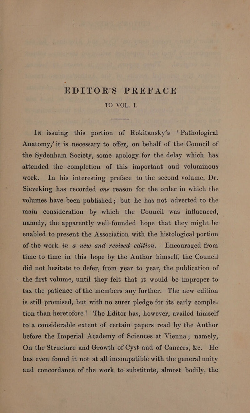 EDITOR'S PREFACE TO VOL. I. In issuing this portion of Rokitansky’s ‘ Pathological Anatomy,’ it is necessary to offer, on behalf of the Council of the Sydenham Society, some apology for the delay which has attended the completion of this important and voluminous work. In his interesting preface to the second volume, Dr. Sieveking has recorded one reason for the order in which the volumes have been published; but he has not adverted to the main consideration by which the Council was influenced, namely, the apparently well-founded hope that they might be enabled to present the Association with the histological portion of the work in a new and revised edition. Encouraged from time to time in this hope by the Author himself, the Council did not hesitate to defer, from year to year, the publication of - the first volume, until they felt that it would be improper to tax the patience of the members any further. The new edition is still promised, but with no surer pledge for its early comple- tion than heretofore! The Editor has, however, availed himself to a considerable extent of certain papers read by the Author before the Imperial Academy of Sciences at Vienna; namely, On the Structure and Growth of Cyst and of Cancers, &amp;. He has even found it not at all incompatible with the general unity and concordance of the work to substitute, almost bodily, the