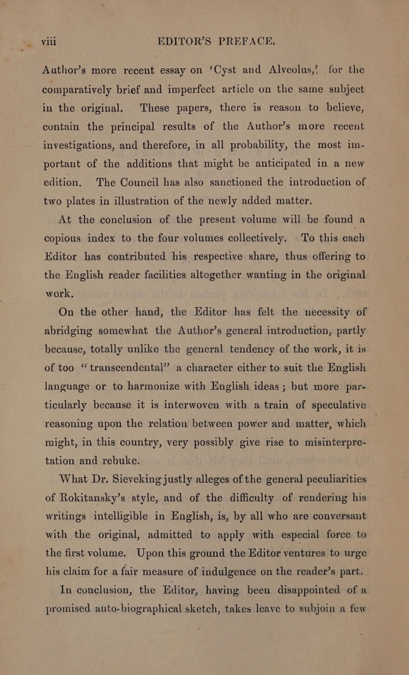 * Author’s more recent essay on ‘Cyst and Alveolus,? for the comparatively brief and imperfect article on the same subject in the original. These papers, there is reason to believe, contain the principal results of the Author’s more recent investigations, and therefore, in all probability, the most im- portant of the additions that might be anticipated in a new edition. The Council has also sanctioned the introduction of two plates in illustration of the newly added matter. At the conclusion of the present volume will be found a copious index to the four volumes collectively. To this each Editor has contributed his respective share, thus offering to the English reader facilities altogether wanting in the original work. ’ On the other hand, the Editor has felt the necessity of abridging somewhat the Author’s general introduction, partly because, totally unlike the general tendency of the work, it is of too “ transcendental’ a character either to suit the English language or to harmonize with English ideas ; but more par- ticularly because it is interwoven with a train of speculative reasoning upon the relation between power and matter, which might, in this country, very possibly give rise to misinterpre- tation and rebuke. What Dr. Sieveking justly alleges of the general peculiarities of Rokitansky’s style, and of the difficulty of rendering his writings intelligible in English, is, by all who are conversant with the original, admitted to apply with especial force to the first volume. Upon this ground the Editor ventures to urge his claim for a fair measure of indulgence on the reader’s part. In conclusion, the Editor,. having been disappointed of a promised auto-biographical sketch, takes leave to subjoin a few