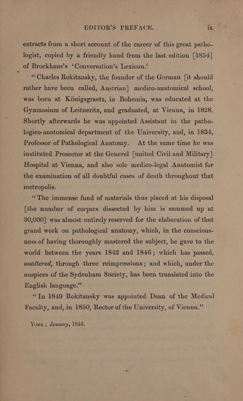 extracts from a short account of the career of this great patho- logist, copied by a friendly hand from the last edition [1854] of Brockhaus’s ‘Conversation’s Lexicon.’ “ Charles Rokitansky, the founder of the German [it should rather have been called, Austrian] medico-anatomical school, was born at Konigsgraetz, in Bohemia, was educated at the Gymnasium of Leitneritz, and graduated, at Vienna, in 1828. Shortly afterwards he was appointed Assistant in the patho- logico-anatomical department of the University, and, in 1834, Professor of Pathological Anatomy. At the same time he was instituted Prosector at the General [united Civil and Military] Hospital at Vienna, and also sole medico-legal Anatomist for the examination of all doubtful cases of death throughout that metropolis. “The immense fund of materials thus placed at his disposal _ [the number of corpses dissected by him is summed up at 30,000] was almost entirely reserved for the elaboration of that grand work on pathological anatomy, which, in the conscious- ness of having thoroughly mastered the subject, he gave to the world between the years 1842 and 1846; which has passed, unaltered, through three reimpressions ; and which, under the auspices of the Sydenham Society, has been translated into the English language.” Tn 1849 Rokitansky was appointed Dean of the Medical Faculty, and, in 1850, Rector of the University, of Vienna.” York ; January, 1855.