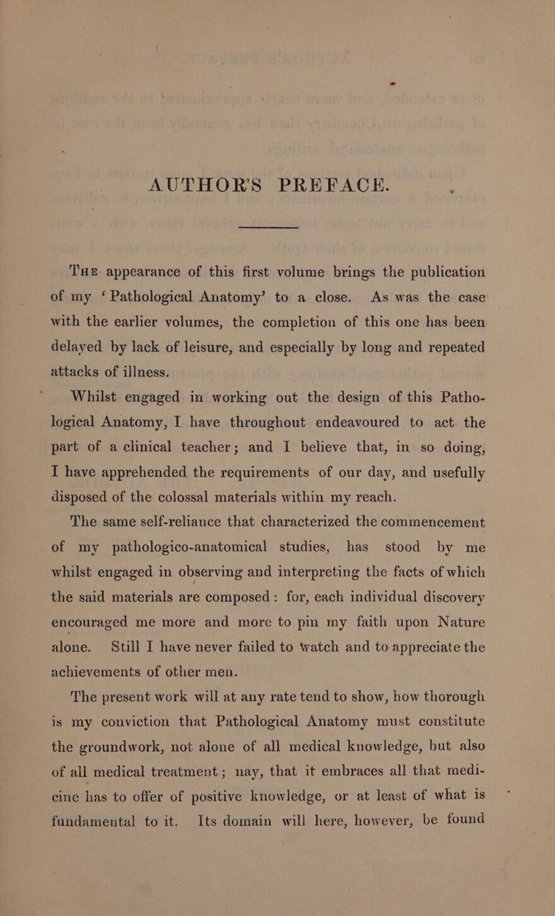 AUTHORS PREFACE. Tue appearance of this first volume brings the publication of my ‘ Pathological Anatomy’ to a close. As was the case with the earlier volumes, the completion of this one has been delayed by lack of leisure, and especially by long and repeated attacks of illness. Whilst engaged in working out the design of this Patho- logical Anatomy, I have throughout endeavoured to act. the part of a clinical teacher; and I believe that, in so doing, I have apprehended the requirements of our day, and usefully disposed of the colossal materials within my reach. The same self-reliance that characterized the commencement of my pathologico-anatomical studies, has stood by me whilst engaged in observing and interpreting the facts of which the said materials are composed: for, each individual discovery encouraged me more and more to pin my faith upon Nature blone: Still I have never failed to watch and to appreciate the achievements of other men. The present work will at any rate tend to show, how thorough is my conviction that Pathological Anatomy must constitute the groundwork, not alone of all medical knowledge, but also of all medical treatment ; nay, that it embraces all that medi- cine has to offer of positive knowledge, or at least of what is fundamental to it. Its domain will here, however, be found
