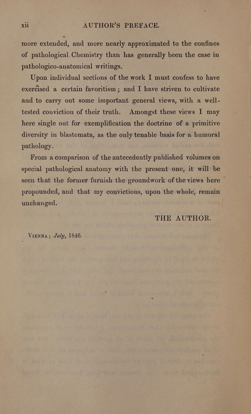 more extended, and more nearly approximated to the confines of pathological.Chemistry than has generally been the case in pathologico-anatomical writings. Upon individual sections of the work I must confess to have exercised a certain favoritism; and I have striven to cultivate and to carry out some important general views, with a well- tested conviction of their truth. Amongst these views I may here single out for exemplification the doctrine of a primitive diversity in blastemata, as the only tenable basis for a humoral pathology. From a comparison of the antecedently published volumes on special pathological anatomy with the present one, it will be seen that the former furnish the groundwork of the views here | propounded, and that my convictions, upon the whole, remain unchanged. THE AUTHOR. Vienna; July, 1846.