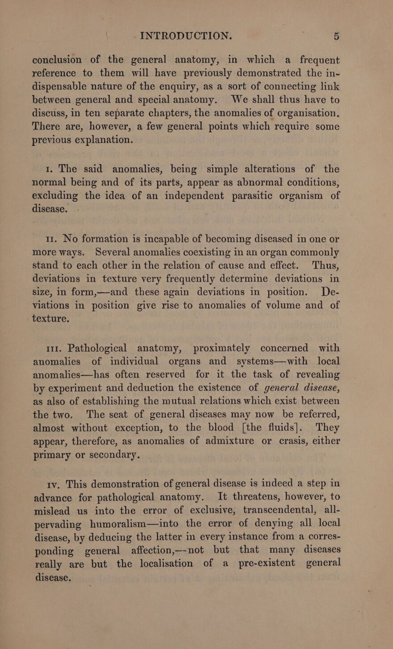 conclusion of the general anatomy, in which a frequent reference to them will have previously demonstrated the in- dispensable nature of the enquiry, as a sort of connecting link between general and special anatomy. We shall thus have to discuss, in ten separate chapters, the anomalies of organisation. There are, however, a few general points which require some previous explanation. 1. The said anomalies, being simple alterations of the normal being and of its parts, appear as abnormal conditions, excluding the idea of an independent parasitic organism of disease. . 11. No formation is incapable of becoming diseased in one or more ways. Several anomalies coexisting in an organ commonly stand to each other in the relation of cause and effect. Thus, deviations in texture very frequently determine deviations in size, in form,—and these again deviations in position. De- viations in position give rise to anomalies of volume and of texture. 111. Pathological anatomy, proximately concerned with anomalies of individual organs and systems—with local anomalies—has often reserved for it the task of revealing by experiment and deduction the existence of general disease, as also of establishing the mutual relations which exist between the two. The seat of general diseases may now be referred, almost without exception, to the blood [the fluids]. They appear, therefore, as anomalies of admixture or crasis, either primary or secondary. tv. This demonstration of general disease is indeed a step in advance for pathological anatomy. It threatens, however, to mislead us into the error of exclusive, transcendental, all- pervading humoralism—into the error of denying all local disease, by deducing the latter in every instance from a corres- ponding general affection,—-not but that many diseases really are but the localisation of a pre-existent general disease.