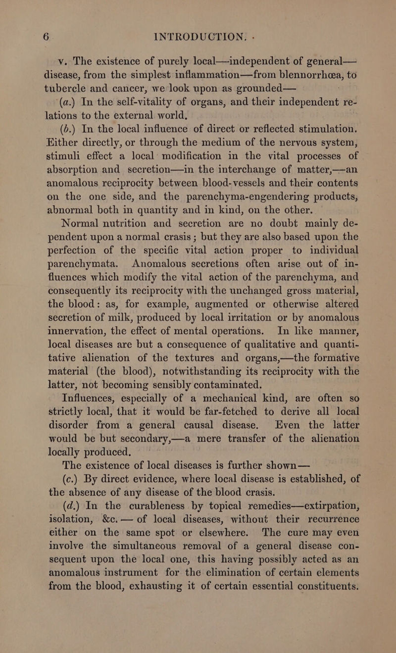 v. The existence of purely local—independent of general— disease, from the simplest inflammation—from blennorrhea, to tubercle and cancer, we look upon as grounded— ‘(a.) In the self-vitality of organs, and their independent re- lations to the external world. (6.) In the local influence of direct or reflected stimulation. Hither directly, or through the medium of the nervous system, stimuli effect a local: modification in the vital processes of | absorption and secretion—in the interchange of matter,—an anomalous reciprocity between blood-vessels and their contents on the one side, and the parenchyma-engendering products, abnormal both in quantity and in kind, on the other. Normal nutrition and secretion are no doubt mainly de- pendent upon a normal crasis ; but they are also based upon the perfection of the specific vital action proper to individual parenchymata. Anomalous secretions often arise out of in- fluences which modify the vital action of the parenchyma, and consequently its reciprocity with the unchanged gross material, the blood: as, for example, augmented or otherwise altered secretion of milk, produced by local irritation or by anomalous innervation, the effect of mental operations. In like manner, local diseases are but a consequence of qualitative and quanti- tative alienation of the textures and organs,—the formative material (the blood), notwithstanding its reciprocity with the latter, not becoming sensibly contaminated. Influences, especially of a mechanical kind, are often so strictly local, that it would be far-fetched to derive all local disorder from a general causal disease. Even the latter would be but secondary,—a mere transfer of the alienation locally produced, ~ The existence of local diseases is further shown — (c.). By direct evidence, where local disease is established, of the absence of any disease of the blood crasis. (d.) In the curableness by topical remedies—extirpation, isolation, &amp;c.— of local diseases, without their recurrence either on the same spot or elsewhere. The cure may even involve the simultaneous removal of a general disease con- sequent upon the local one, this having possibly acted as an anomalous instrument for the elimination of certain elements from the blood, exhausting it of certain essential constituents.
