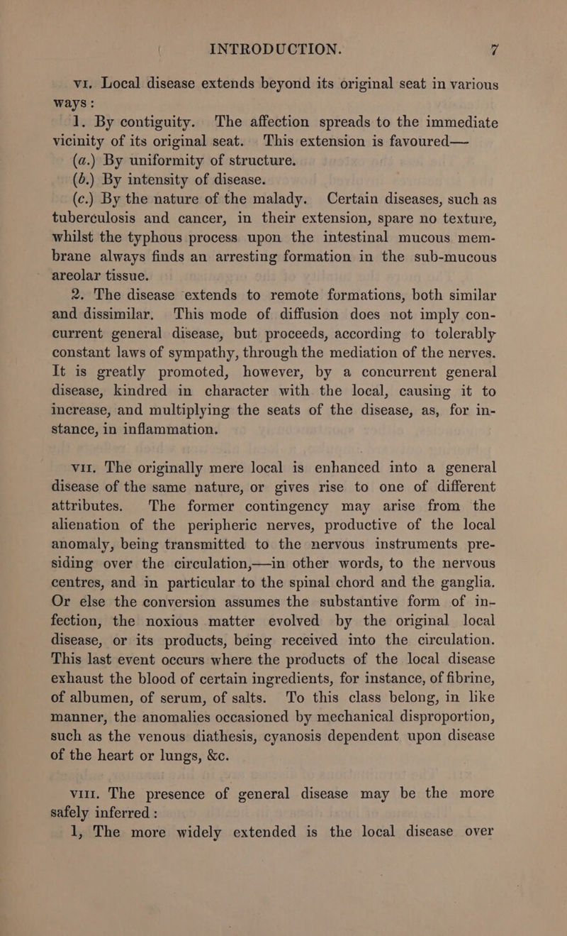 vi. Local disease extends beyond its original seat in various ways: 1. By contiguity. The affection spreads to the immediate vicinity of its original seat. This extension is favoured— (a.) By uniformity of structure. (6.) By intensity of disease. (c.) By the nature of the malady. Certain diseases, such as tuberculosis and cancer, in their extension, spare no texture, whilst the typhous process upon the intestinal mucous mem- brane always finds an arresting formation in the sub-mucous areolar tissue. 2. The disease extends to remote formations, both similar and dissimilar, This mode of diffusion does not imply con- current general disease, but proceeds, according to tolerably constant laws of sympathy, through the mediation of the nerves. It is greatly promoted, however, by a concurrent general disease, kindred in character with the local, causing it to increase, and multiplying the seats of the disease, as, for in- stance, in inflammation. vit. The originally mere local is enhanced into a general disease of the same nature, or gives rise to one of different attributes. The former contingency may arise from the alienation of the peripheric nerves, productive of the local anomaly, being transmitted to the nervous instruments pre- siding over the circulation,—in other words, to the nervous centres, and in particular to the spinal chord and the ganglia. Or else the conversion assumes the substantive form of in- fection, the noxious matter evolved by the original local disease, or its products, being received into the circulation. This last event occurs where the products of the local disease exhaust the blood of certain ingredients, for instance, of fibrine, of albumen, of serum, of salts. To this class belong, in lke manner, the anomalies occasioned by mechanical disproportion, such as the venous diathesis, cyanosis dependent upon disease of the heart or lungs, &amp;c. vit. The presence of 7 general disease may be the more safely inferred :