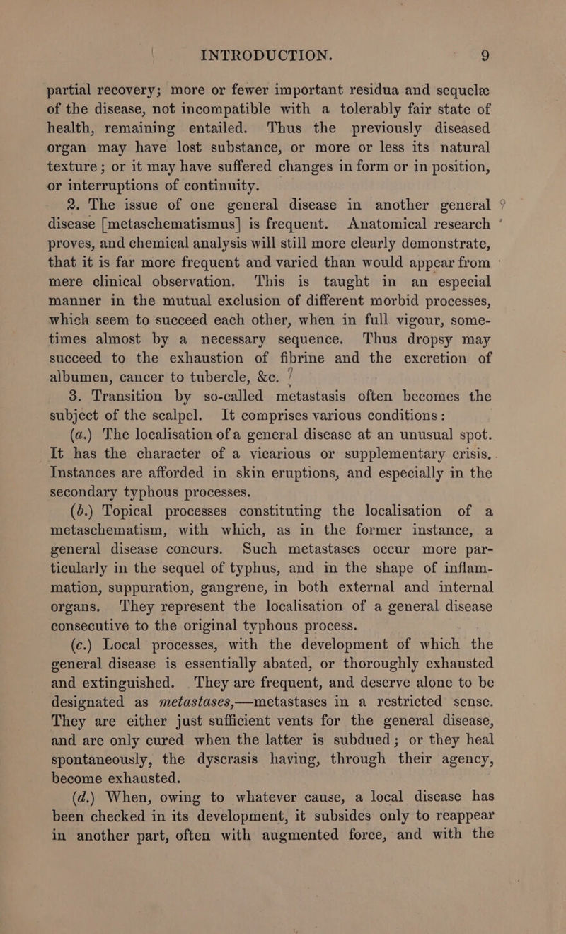 partial recovery; more or fewer important residua and sequelz of the disease, not incompatible with a tolerably fair state of health, remaining entailed. Thus the previously diseased organ may have lost substance, or more or less its natural texture ; or it may have suffered changes in form or in position, or interruptions of continuity. 2. The issue of one general disease in another general ‘ disease [metaschematismus] is frequent. Anatomical research ' proves, and chemical analysis will still more clearly demonstrate, that it is far more frequent and varied than would appear from ° mere clinical observation. This is taught in an especial manner in the mutual exclusion of different morbid processes, which seem to succeed each other, when in full vigour, some- times almost by a necessary sequence. Thus dropsy may succeed to the exhaustion of fibrine and the excretion of albumen, cancer to tubercle, &amp;c. ] 3. Transition by so-called metastasis often becomes the subject of the scalpel. It comprises various conditions : (a.) The localisation ofa general disease at an unusual spot. It has the character of a vicarious or supplementary crisis. . Instances are afforded in skin eruptions, and especially in the secondary typhous processes. (6.) Topical processes constituting the localisation of a metaschematism, with which, as in the former instance, a general disease concurs. Such metastases occur more par- ticularly in the sequel of typhus, and in the shape of inflam- mation, suppuration, gangrene, in both external and internal organs. They represent the localisation of a general disease consecutive to the original typhous process. (c.) Local processes, with the development of which the general disease is essentially abated, or thoroughly exhausted and extinguished. They are frequent, and deserve alone to be designated as metastases,—metastases in a restricted sense. They are either just sufficient vents for the general disease, and are only cured when the latter is subdued; or they heal spontaneously, the dyscrasis having, through their agency, become exhausted. (d.) When, owing to whatever cause, a local disease has been checked in its development, it subsides only to reappear in another part, often with augmented force, and with the