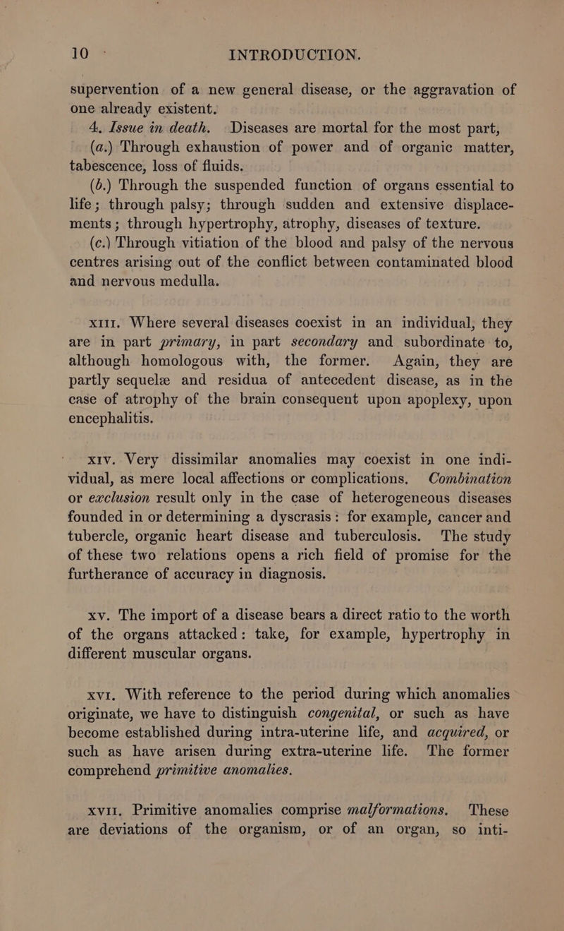 supervention of a new general disease, or the aggravation of one already existent. 4, Issue in death. Diseases are mortal for the most part, (a.) Through exhaustion of power and of organic matter, tabescence, loss of fluids. (.) Through the suspended function of organs essential to life; through palsy; through sudden and extensive displace- ments; through hypertrophy, atrophy, diseases of texture. (c.) Through vitiation of the blood and palsy of the nervous centres arising out of the conflict between contaminated blood and nervous medulla. x111. Where several diseases coexist in an individual, they are in part primary, in part secondary and subordinate to, although homologous with, the former. Again, they are partly sequele and residua of antecedent disease, as in the case of atrophy of the brain consequent upon apoplexy, upon encephalitis. xiv. Very dissimilar anomalies may coexist in one indi- vidual, as mere local affections or complications, Combination or exclusion result only in the case of heterogeneous diseases founded in or determining a dyscrasis: for example, cancer and tubercle, organic heart disease and tuberculosis. The study of these two relations opens a rich field of promise for the furtherance of accuracy in diagnosis. xv. The import of a disease bears a direct ratio to the worth of the organs attacked: take, for example, hypertrophy in different muscular organs. xvi. With reference to the period during which anomalies originate, we have to distinguish congenital, or such as have become established during intra-uterine life, and acquired, or such as have arisen during extra-uterine life. The former comprehend primitive anomalies. xvii. Primitive anomalies comprise malformations. These are deviations of the organism, or of an organ, so inti-