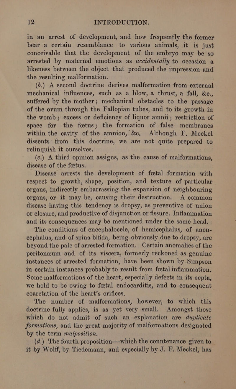 in an arrest of development, and how frequently the former bear a certain resemblance to various animals, it is just conceivable that the development of the embryo may be so arrested by maternal emotions as accidentally to occasion a likeness between the object that produced the impression and the resulting malformation. (6.) A second doctrine derives malformation from external mechanical influences, such as a blow, a thrust, a fall, &amp;c., suffered by the mother; mechanical obstacles to the passage of the ovum through the Fallopian tubes, and to its growth in the womb ; excess or deficiency of liquor amnii; restriction of space for the foetus; the formation of false membranes within the cavity of the amnion, &amp;c. Although F. Meckel dissents from this doctrine, we are not quite Drepalge to relinquish it ourselves. (c.) A third opinion assigns, as the cause of malformations, disease of the foetus. Disease arrests the development of foetal formation with respect to growth, shape, position, and texture of particular organs, indirectly embarrassing the expansion of neighbouring organs, or it may be, causing their destruction. A common disease having this tendency is dropsy, as preventive of union or closure, and productive of disjunction or fissure. Inflammation and its consequences may be mentioned under the same head. The conditions of encephalocele, of hemicephalus, of anen- cephalus, and of spina bifida, being obviously due to dropsy, are beyond the pale of arrested formation. Certain anomalies of the peritoneum and of its viscera, formerly reckoned as genuine instances of arrested formation, have been shown by Simpson in certain instances probably to result from foetal inflammation. Some malformations of the heart, especially defects in its septa, we hold to be owing to fcetal endocarditis, and to consequent coarctation of the heart’s orifices. The number of malformations, however, to which this doctrine fully applies, is as yet very small. Amongst those which do not admit of such an explanation are duplicate formations, and the great majority of malformations designated by the term malposition. (d.) The fourth proposition—which the conntenance given to it by Wolff, by Tiedemann, and especially by J. F. Meckel, has