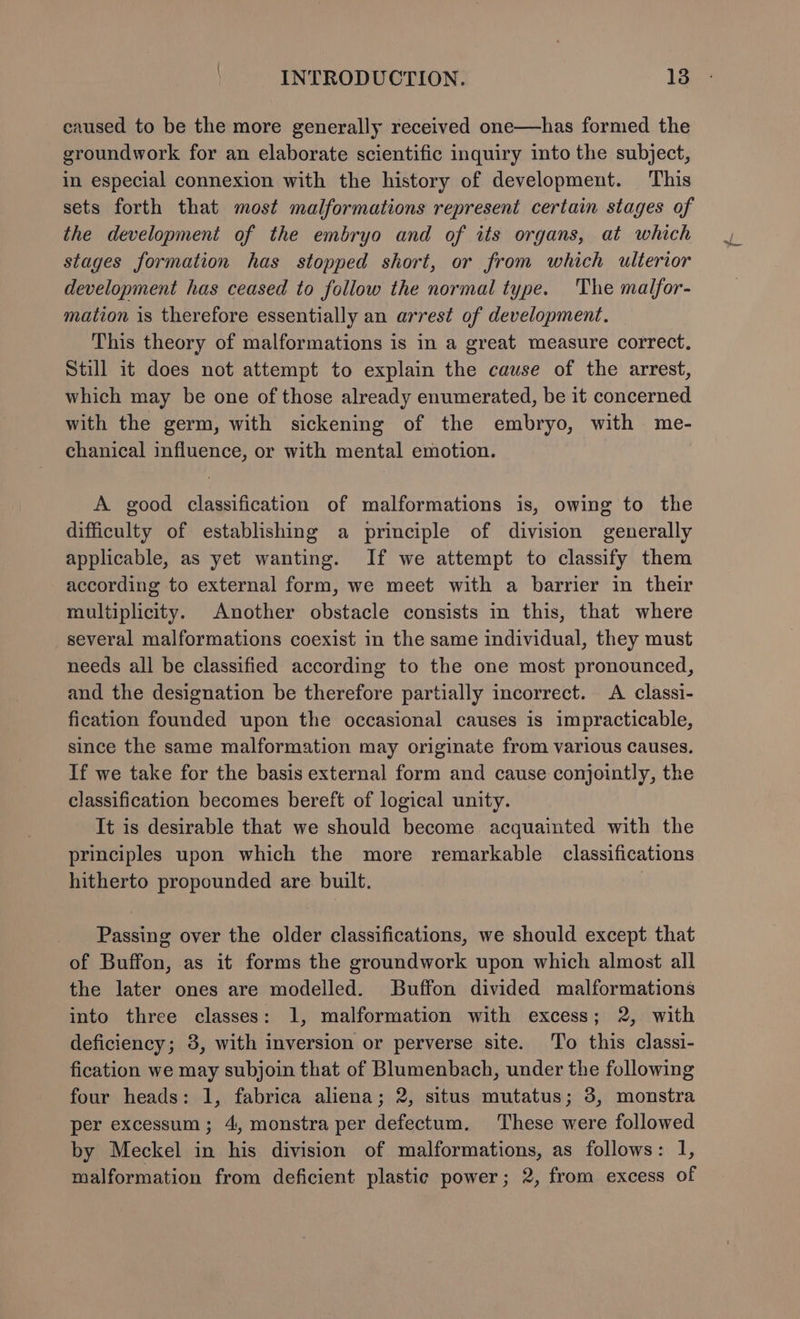 caused to be the more generally received one—has formed the groundwork for an elaborate scientific inquiry into the subject, in especial connexion with the history of development. This sets forth that most malformations represent certain stages of the development of the embryo and of its organs, at which stages formation has stopped short, or from which ulterior development has ceased to follow the normal type. 'The malfor- mation is therefore essentially an arrest of development. This theory of malformations is in a great measure correct. Still it does not attempt to explain the cause of the arrest, which may be one of those already enumerated, be it concerned with the germ, with sickening of the embryo, with me- chanical influence, or with mental emotion. A good classification of malformations is, owing to the difficulty of establishing a principle of division generally applicable, as yet wanting. If we attempt to classify them according to external form, we meet with a barrier in their multiplicity. Another obstacle consists in this, that where several malformations coexist in the same individual, they must needs all be classified according to the one most pronounced, and the designation be therefore partially incorrect. A classi- fication founded upon the occasional causes is impracticable, since the same malformation may originate from various Causes. If we take for the basis external form and cause conjointly, the classification becomes bereft of logical unity. It is desirable that we should become acquainted with the principles upon which the more remarkable classifications hitherto propounded are built. Passing over the older classifications, we should except that of Buffon, as it forms the groundwork upon which almost all the later ones are modelled. Buffon divided malformations into three classes: 1, malformation with excess; 2, with deficiency; 3, with inversion or perverse site. To this classi- fication we may subjoin that of Blumenbach, under the following four heads: 1, fabrica aliena; 2, situs mutatus; 3, monstra per excessum; 4, monstra per defectum. These were followed by Meckel in his division of malformations, as follows: 1, malformation from deficient plastic power; 2, from excess of