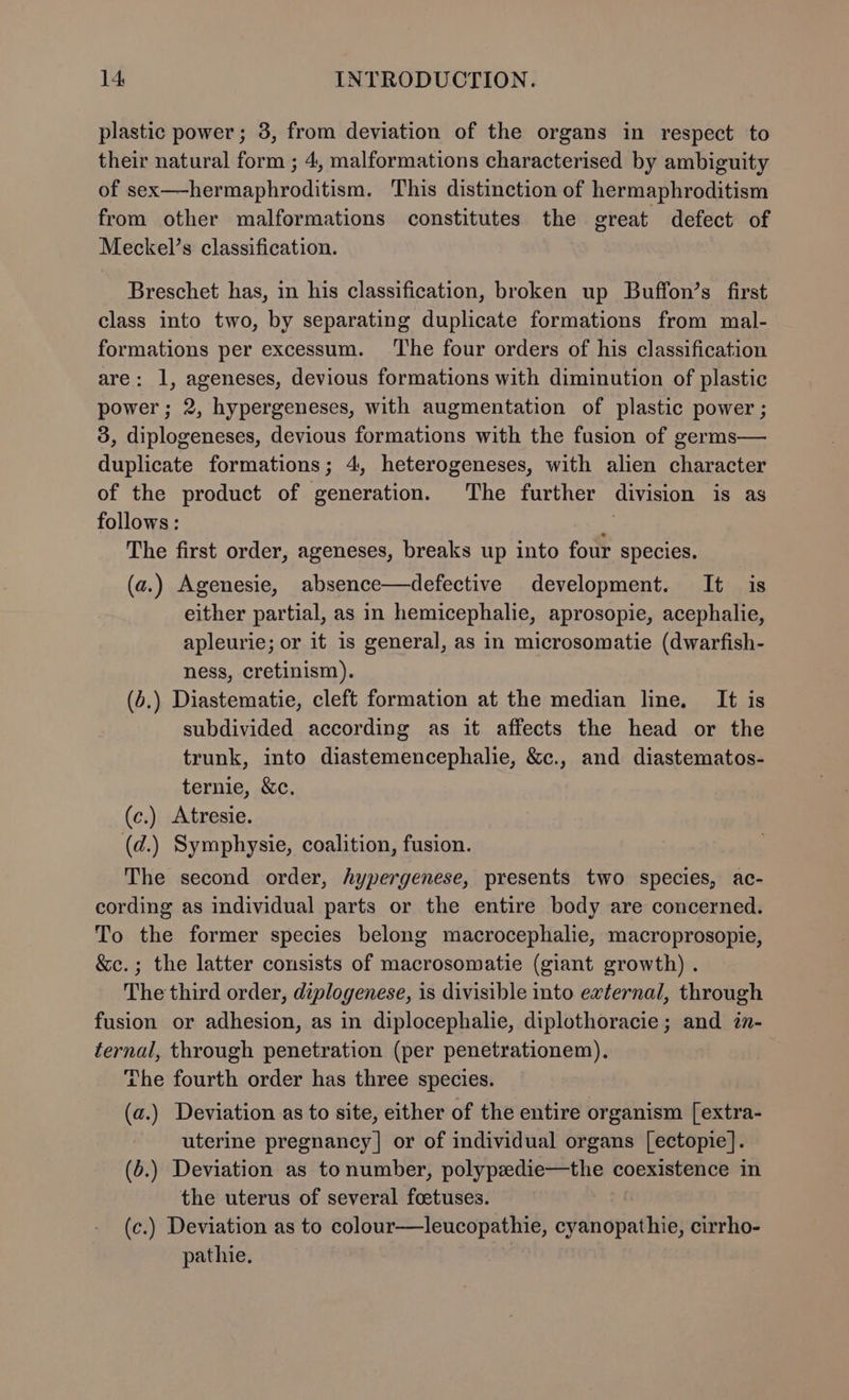 plastic power; 3, from deviation of the organs in respect to their natural form ; 4, malformations characterised by ambiguity of sex—-hermaphroditism. This distinction of hermaphroditism from other malformations constitutes the great defect of Meckel’s classification. Breschet has, in his classification, broken up Buffon’s first class into two, by separating duplicate formations from mal- formations per excessum. ‘The four orders of his classification are: 1, ageneses, devious formations with diminution of plastic power; 2, hypergeneses, with augmentation of plastic power ; 3, diplogeneses, devious formations with the fusion of germs— duplicate formations; 4, heterogeneses, with alien character of the product of generation. The further division is as follows : % The first order, ageneses, breaks up into four species. (a.) Agenesie, absence—defective development. It is either partial, as in hemicephalie, aprosopie, acephalie, apleurie; or it is general, as in microsomatie (dwarfish- ness, cretinism). (b.) Diastematie, cleft formation at the median line. It is subdivided according as it affects the head or the trunk, into diastemencephalie, &amp;c., and diastematos- ternie, &amp;c, (c.) Atresie. (d.) Symphysie, coalition, fusion. The second order, hypergenese, presents two species, ac- cording as individual parts or the entire body are concerned. To the former species belong macrocephalie, macroprosopie, &amp;c.; the latter consists of macrosomatie (giant growth) . The third order, diplogenese, is divisible into external, through fusion or adhesion, as in diplocephalie, diplothoracie; and zn- ternal, through penetration (per penetrationem),. The fourth order has three species. (a.) Deviation as to site, either of the entire organism [extra- uterine pregnancy] or of individual organs [ectopie]. (b.) Deviation as tonumber, polypedie—the coexistence in the uterus of several foetuses. (c.) Deviation as to colour—leucopathie, cyanopathie, cirrho- pathie.