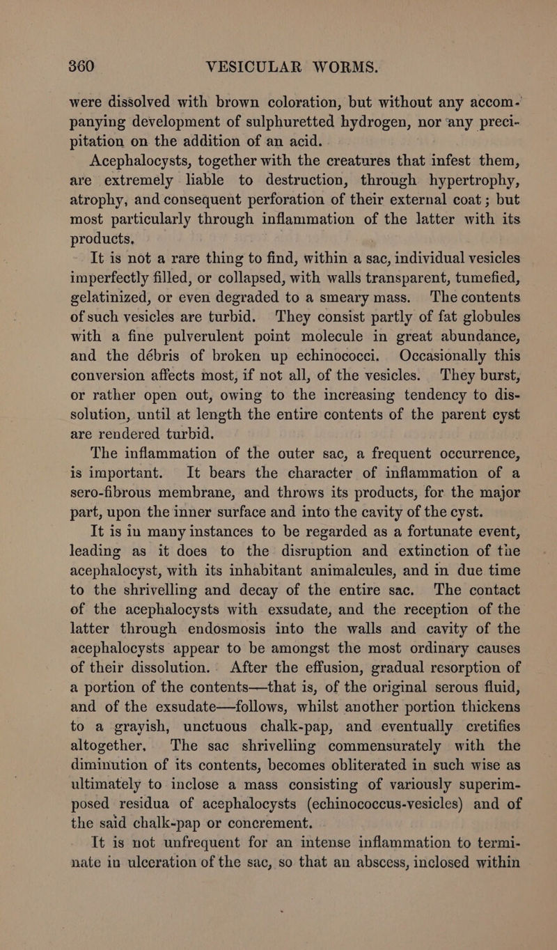 were dissolved with brown coloration, but without any accom- panying development of sulphuretted hydrogen, nor ‘any preci- pitation on the addition of an acid. | Acephalocysts, together with the creatures that infest them, are extremely liable to destruction, through hypertrophy, atrophy, and consequent perforation of their external coat ; but most particularly through inflammation of the latter with its products, | | It is not a rare thing to find, within a sac, individual vesicles imperfectly filled, or collapsed, with walls transparent, tumefied, gelatinized, or even degraded to a smeary mass. The contents of such vesicles are turbid. They consist partly of fat globules with a fine pulverulent point molecule in great abundance, and the débris of broken up echinococci. Occasionally this conversion affects most, if not all, of the vesicles. They burst, or rather open out, owing to the increasing tendency to dis- solution, until at length the entire contents of the parent cyst are rendered turbid. The inflammation of the outer sac, a frequent occurrence, is important. It bears the character of inflammation of a sero-fibrous membrane, and throws its products, for. the major part, upon the inner surface and into the cavity of the cyst. It is in many instances to be regarded as a fortunate event, leading as it does to the disruption and extinction of tie acephalocyst, with its inhabitant animalcules, and in due time to the shrivelling and decay of the entire sac. The contact of the acephalocysts with exsudate, and the reception of the latter through endosmosis into the walls and cavity of the acephalocysts appear to be amongst the most ordinary causes of their dissolution. After the effusion, gradual resorption of a portion of the contents—that is, of the original serous fluid, and of the exsudate—follows, whilst another portion thickens to a grayish, unctuous chalk-pap, and eventually cretifies altogether, The sac shrivellimg commensurately with the diminution of its contents, becomes obliterated in such wise as ultimately to inclose a mass consisting of variously superim- posed residua of acephalocysts (echinococcus-vesicles) and of the said chalk-pap or concrement. It is not unfrequent for an intense inflammation to termi- nate in ulceration of the sac, so that an abscess, inclosed within