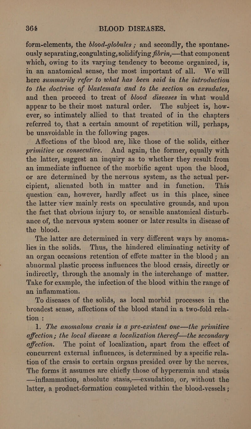form-elements, the dlood-globules ; and secondly, the spontane- ously separating, coagulating, solidifying fibrin,—that component which, owing to its varying tendency to become organized, is, in an anatomical sense, the most important of all. We will here summarily refer to what has been said in the introduction to the doctrine of blastemata and to the section on exsudates, and then proceed to treat of blood diseases in what would appear to be their most natural order. The subject is, how- ever, so intimately allied to that treated of in the chapters referred to, that a certain amount of repetition will, perhaps, be unavoidable in the following pages. Affections of the blood are, like those of the solids, either primitive or consecutive. And again, the former, equally with the latter, suggest an inquiry as to whether they result from an immediate influence of the morbific agent upon the blood, or are determined by the nervous system, as the actual per- cipient, alienated both in matter and in function. This question can, however, hardly affect us in this place, since the latter view mainly rests on speculative grounds, and upon the fact that obvious injury to, or sensible anatomical disturb- ance of, the nervous system sooner or later results in disease of the blood. The latter are determined in very different ways by anoma- lies in the solids. Thus, the hindered eliminating activity of an organ occasions retention of effete matter in the blood; an abnormal plastic process influences the blood crasis, directly or indirectly, through the anomaly in the interchange of matter. Take for example, the infection of the blood within the range of an inflammation. To diseases of the solids, as local morbid processes in the broadest sense, affections of the blood stand in a two-fold rela- tion : 1. The anomalous crasis is a pre-existent one—the primitive affection; the local disease a localization thereof—the secondary affection. The point of localization, apart from the effect of concurrent external influences, is determined by a specific rela- tion of the crasis to certain organs presided over by the nerves. The forms it assumes are chiefly those of hyperzemia and stasis —inflammation, absolute stasis,—exsudation, or, without the latter, a product-formation completed within the blood-vessels ;