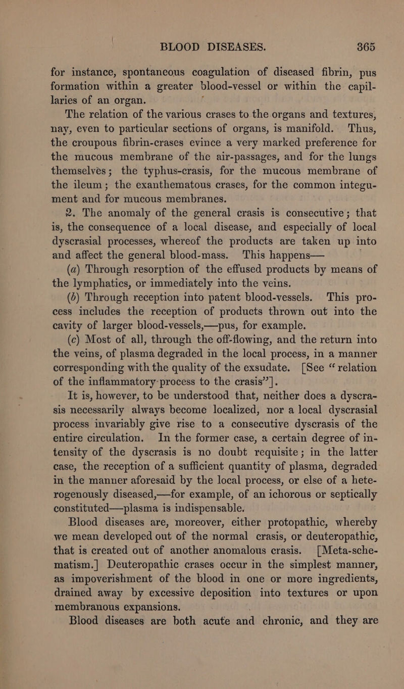 for instance, spontaneous coagulation of diseased fibrin, pus formation within a greater dlood-vessel or within the capil- laries of an organ. The relation of the various crases to the organs and textures, nay, even to particular sections of organs, is manifold. Thus, the croupous fibrin-crases evince a very marked preference for the mucous membrane of the air-passages, and for the lungs themselves; the typhus-crasis, for the mucous membrane of the ileum; the exanthematous crases, for the common integu- ment and for mucous membranes. 2. The anomaly of the general crasis is consecutive; that is, the consequence of a local disease, and especially of local dyscrasial processes, whereof the products are taken up into and affect the general blood-mass. This happens— ; (a) Through resorption of the effused products by means of the lymphatics, or immediately into the veins. (4) Through reception into patent blood-vessels. This pro- cess includes the reception of products thrown out into the cavity of larger blood-vessels,—pus, for example. (c) Most of all, through the off-flowing, and the return into the veins, of plasma degraded in the local process, in a manner corresponding with the quality of the exsudate. [See “ relation of the inflammatory-process to the crasis’’ |. It is, however, to be understood that, neither does a dyscra- sis necessarily always become localized, nor a local dyscrasial process invariably give rise to a consecutive dyscrasis of the entire circulation. In the former case, a certain degree of in- tensity of the dyscrasis is no doubt requisite; in the latter case, the reception of a sufficient quantity of plasma, degraded in the manuer aforesaid by the local process, or else of a hete- rogenously diseased,—for example, of an ichorous or septically constituted—plasma is indispensable. Blood diseases are, moreover, either protopathic, whereby we mean developed out of the normal crasis, or deuteropathic, that is created out of another anomalous crasis. [| Meta-sche- matism.] Deuteropathic crases occur in the simplest manner, as impoverishment of the blood in one or more ingredients, drained away by excessive deposition into textures or upon membranous expansions. Blood diseases are both acute id chronic, and they are