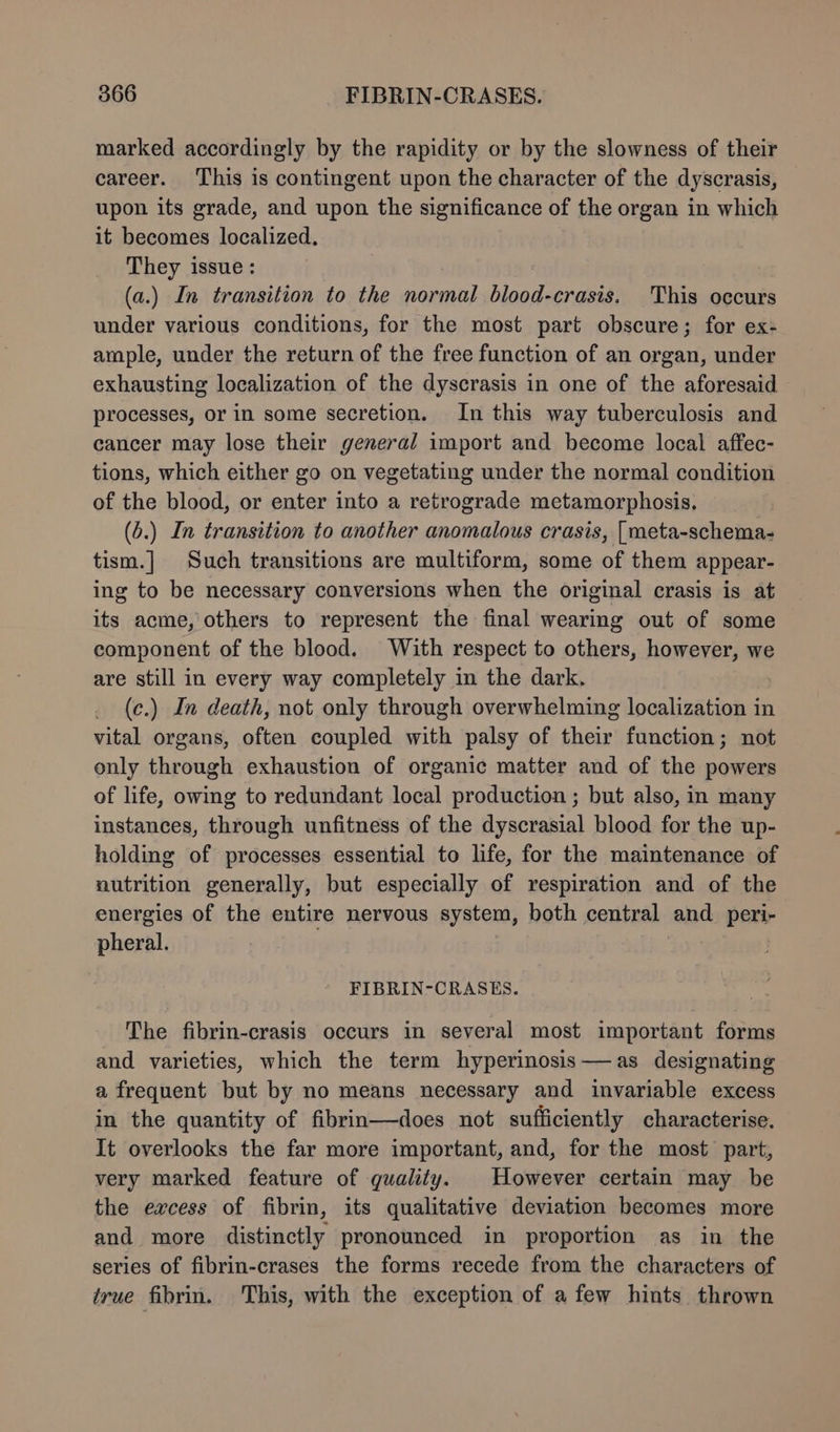 marked accordingly by the rapidity or by the slowness of their career. ‘This is contingent upon the character of the dyscrasis, upon its grade, and upon the significance of the organ in which it becomes localized. They issue: (a.) In transition to the at blood-crasis. This occurs under various conditions, for the most part obscure; for ex- ample, under the return of the free function of an organ, under exhausting localization of the dyscrasis in one of the aforesaid processes, or in some secretion. In this way tuberculosis and cancer may lose their general import and become local affec- tions, which either go on vegetating under the normal condition of the blood, or enter into a retrograde metamorphosis, (6.) In transition to another anomalous crasis, | meta-schema- tism.] Such transitions are multiform, some of them appear- ing to be necessary conversions when the original crasis is at its acme, others to represent the final wearing out of some component of the blood. With respect to others, however, we are still in every way completely in the dark. (c.) In death, not only through overwhelming localization in vital organs, often coupled with palsy of their function; not only through exhaustion of organic matter and of the powers of life, owing to redundant local production ; but also, in many instances, through unfitness of the dyscrasial blood for the up- holding of processes essential to life, for the maintenance of nutrition generally, but especially of respiration and of the energies of the entire nervous system, both central and peri- pheral. FIBRIN-CRASES. The fibrin-crasis occurs in several most important forms and varieties, which the term hyperinosis—as designating a frequent but by no means necessary and invariable excess in the quantity of fibrin—does not sufficiently characterise. It overlooks the far more important, and, for the most part, very marked feature of quality. However certain may be the excess of fibrin, its qualitative deviation becomes more and more distinctly pronounced in proportion as in the series of fibrin-crases the forms recede from the characters of true fibrin. This, with the exception of a few hints thrown