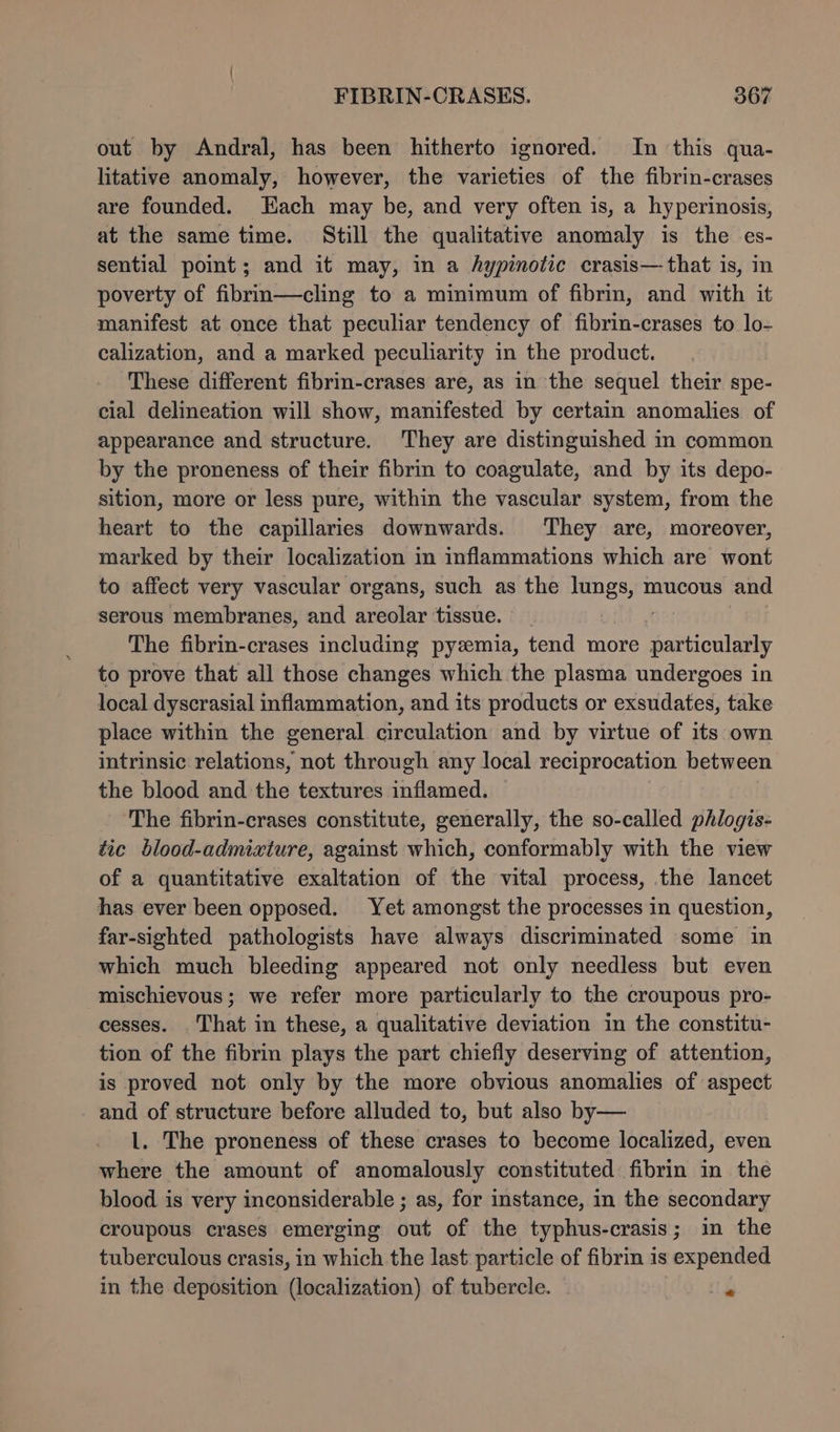 out by Andral, has been hitherto ignored. In this qua- litative anomaly, however, the varieties of the fibrin-crases are founded. Each may be, and very often is, a hyperinosis, at the same time. Still the qualitative anomaly is the es- sential point; and it may, in a Aypinotic crasis— that is, in poverty of fibrin—cling to a minimum of fibrin, and with it manifest at once that peculiar tendency of fibrin-crases to lo- calization, and a marked peculiarity in the product. These different fibrin-crases are, as in the sequel their spe- cial delineation will show, manifested by certain anomalies of appearance and structure. They are distinguished nm common by the proneness of their fibrin to coagulate, and by its depo- sition, more or less pure, within the vascular system, from the heart to the capillaries downwards. They are, moreover, marked by their localization in inflammations which are wont to affect very vascular organs, such as the me mucous and serous membranes, and areolar tissue. © The fibrin-crases including pyzmia, tend more particularly to prove that all those changes which the plasma undergoes in local dyscrasial inflammation, and its products or exsudates, take place within the general circulation and by virtue of its own intrinsic relations, not through any local reciprocation between the blood and the textures inflamed. | The fibrin-crases constitute, generally, the so-called phlogis- tic blood-admixture, against which, conformably with the view of a quantitative exaltation of the vital process, the lancet has ever been opposed. Yet amongst the processes in question, far-sighted pathologists have always discriminated some in which much bleeding appeared not only needless but even mischievous; we refer more particularly to the croupous pro- cesses. That in these, a qualitative deviation in the constitu- tion of the fibrin plays the part chiefly deserving of attention, is proved not only by the more obvious anomalies of aspect and of structure before alluded to, but also by— l. The proneness of these crases to become localized, even where the amount of anomalously constituted fibrin in the blood is very inconsiderable ; as, for instance, in the secondary croupous crases emerging out of the typhus-crasis ; in the tuberculous crasis, in which the last: particle of fibrin is expended in the deposition (localization) of tubercle. ite