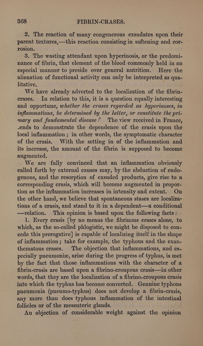 2. The reaction of many congenerous exsudates upon their parent textures,—this reaction consisting in softening and cor- rosion. 3. The wasting attendant upon hyperinosis, or the predomi- nance of fibrin, that element of the blood commonly held in an especial manner to preside over general nutrition. Here the alienation of functional activity can only be interpreted as qua- litative. . We have already adverted to the localization of the fibrin- crases. In relation to this, it is a question equally interesting and opportune, whether the crases regarded as hyperinoses, in inflammations, be determined by the latter, or constitute the pri- nary and fundamental disease’ The view received in France, vends to demonstrate the dependence of the crasis upon the local inflammation ; in other words, the symptomatic character of the crasis. With the setting in of the inflammation and its increase, the amount of the fibrin is supposed to become augmented. We are fully convinced that an inflammation obviously called forth by external causes may, by the abduction of endo- genous, and the resorption of exsuded products, give rise to a corresponding crasis, which will become augmented in propor- tion as the inflammation increases in intensity and extent. On the other hand, we believe that spontaneous stases are localiza- tions of a crasis, and stand to it in a dependent—a conditional —relation. This opinion is based upon the following facts : 1. Every crasis [by no means the fibrinous crases alone, to which, as the so-called phlogistic, we might be disposed to con- cede this prerogative] is capable of localizing itself in the shape of inflammation ; take for example, the typhous and the exan- thematous crases. The objection that inflammations, and es- pecially pneumoniz, arise during the progress of typhus, is met by the fact that those inflammations with the character of a fibrin-crasis are based upon a fibrino-croupous crasis—in other words, that they are the localization of a fibrino-croupous crasis into which the typhus has become converted. Genuine typhous pneumonia (pneumo-typhus) does not develop a fibrin-crasis, any more than does typhous inflammation of the intestinal follicles or of the mesenteric glands. An objection of considerable weight against the opinion