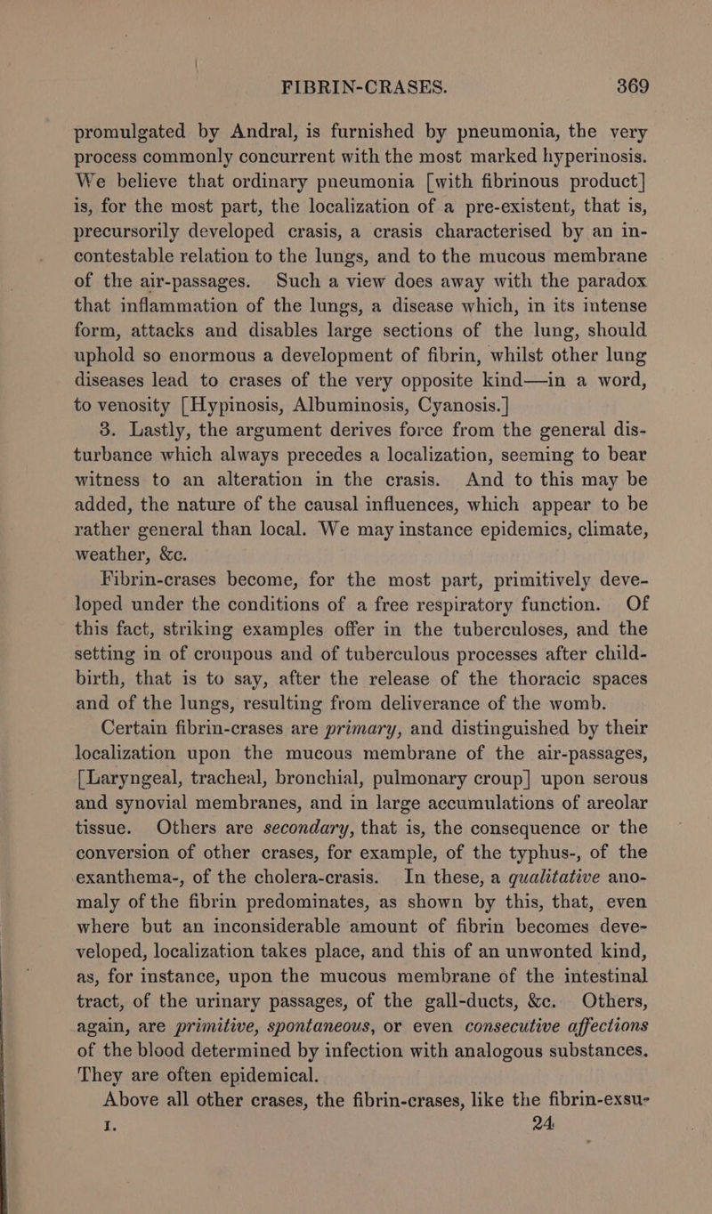 promulgated by Andral, is furnished by pneumonia, the very process commonly concurrent with the most marked hyperinosis. We believe that ordinary pneumonia [with fibrinous product] is, for the most part, the localization of a pre-existent, that is, precursorily developed crasis, a crasis characterised by an in- contestable relation to the lungs, and to the mucous membrane of the air-passages. Such a view does away with the paradox that inflammation of the lungs, a disease which, in its intense form, attacks and disables large sections of the lung, should uphold so enormous a development of fibrin, whilst other lung diseases lead to crases of the very opposite kind—in a word, to venosity [| Hypinosis, Albuminosis, Cyanosis. | 3. Lastly, the argument derives force from the general dis- turbance which always precedes a localization, seeming to bear witness to an alteration in the crasis. And to this may be added, the nature of the causal influences, which appear to be rather general than local. We may instance epidemics, climate, weather, &amp;c. Fibrin-crases become, for the most part, primitively deve- loped under the conditions of a free respiratory function. Of this fact, striking examples offer in the tuberculoses, and the setting in of croupous and of tuberculous processes after child- birth, that is to say, after the release of the thoracic spaces and of the lungs, resulting from deliverance of the womb. Certain fibrin-crases are primary, and distinguished by their localization upon the mucous membrane of the air-passages, [Laryngeal, tracheal, bronchial, pulmonary croup] upon serous and synovial membranes, and in large accumulations of areolar tissue. Others are secondary, that is, the consequence or the conversion of other crases, for example, of the typhus-, of the exanthema-, of the cholera-crasis. In these, a qualitative ano- maly of the fibrin predominates, as shown by this, that, even where but an inconsiderable amount of fibrin becomes deve- veloped, localization takes place, and this of an unwonted kind, as, for instance, upon the mucous membrane of the intestinal tract, of the urinary passages, of the gall-ducts, &amp;c. Others, again, are primitive, spontaneous, or even consecutive affections of the blood determined by infection with analogous substances. They are often epidemical. Above all other crases, the fibrin-crases, like the fibrin-exsu- I. 24