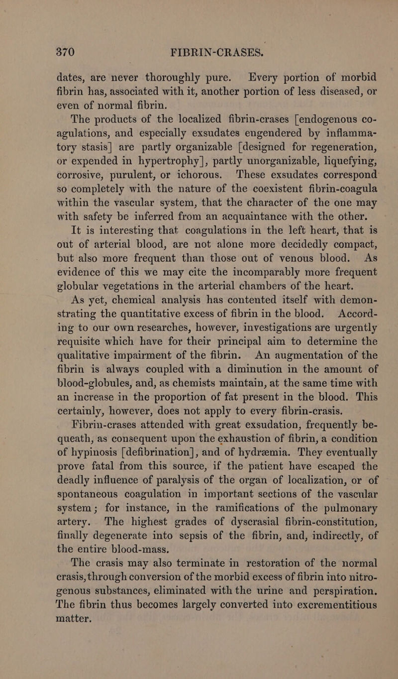 dates, are never thoroughly pure. Every portion of morbid fibrin has, associated with it, another portion of less diseased, or even of normal fibrin. The products of the localized fibrin-crases [endogenous co- agulations, and especially exsudates engendered by inflamma- tory stasis] are partly organizable [designed for regeneration, or expended in hypertrophy], partly unorganizable, liquefying, corrosive, purulent, or ichorous. These exsudates correspond: so completely with the nature of the coexistent fibrin-coagula within the vascular system, that the character of the one may with safety be inferred from an acquaintance with the other. It is interesting that coagulations in the left heart, that is out of arterial blood, are not alone more decidedly compact, but also more frequent than those out of venous blood. As evidence of this we may cite the incomparably more frequent globular vegetations in the arterial chambers of the heart. As yet, chemical analysis has contented itself with demon- strating the quantitative excess of fibrin in the blood. Accord- ing to our own researches, however, investigations are urgently requisite which have for their principal aim to determine the qualitative impairment of the fibrin. An augmentation of the fibrin is always coupled with a diminution in the amount of blood-globules, and, as chemists maintain, at the same time with an increase in the proportion of fat present in the blood. This certainly, however, does not apply to every fibrin-crasis. Fibrin-crases attended with great exsudation, frequently be- queath, as consequent upon the exhaustion of fibrin, a condition of hypinosis [defibrination], and of hydremia. They eventually prove fatal from this source, if the patient have escaped the deadly influence of paralysis of the organ of localization, or of spontaneous coagulation in important sections of the vascular system; for instance, in the ramifications of the pulmonary artery. The highest grades of dyscrasial fibrin-constitution, finally degenerate into sepsis of the fibrin, and, indirectly, of the entire blood-mass. The crasis may also terminate in restoration of the normal crasis, through conversion of the morbid excess of fibrin into nitro- genous substances, eliminated with the urine and perspiration. The fibrin thus becomes largely converted into excrementitious matter.