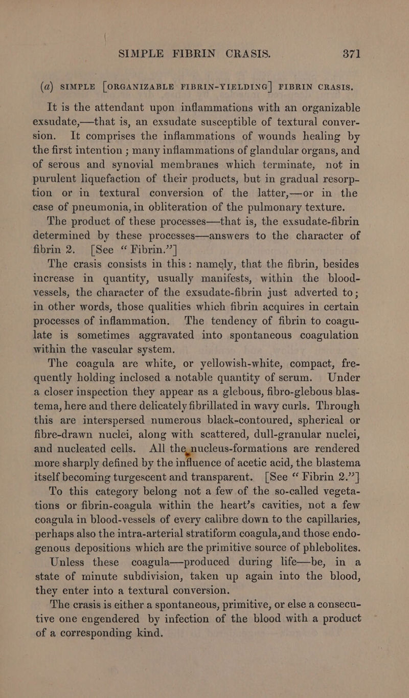 (a) SIMPLE [ORGANIZABLE FIBRIN-YIELDING] FIBRIN CRASIS. It is the attendant upon inflammations with an organizable exsudate,—that is, an exsudate susceptible of textural conver- sion. It comprises the inflammations of wounds healing by the first intention ; many inflammations of glandular organs, and of serous and synovial membranes which terminate, not in purulent liquefaction of their products, but in gradual resorp- tion or in textural conversion of the latter,—or in the case of pneumonia, in obliteration of the pulmonary texture. The product of these processes—that is, the exsudate-fibrin determined by these processes—answers to the character of fibrin 2. [See “ Fibrin.’’] The crasis consists in this: namely, that the fibrin, besides increase in quantity, usually manifests, within the _ blood- vessels, the character of the exsudate-fibrin just adverted to; in other words, those qualities which fibrin acquires in certain processes of inflammation. The tendency of fibrin to coagu- late is sometimes aggravated into spontaneous coagulation within the vascular system. The coagula are white, or yellowish-white, compact, fre- quently holding inclosed a notable quantity of serum. Under a closer inspection they appear as a glebous, fibro-glebous blas- tema, here and there delicately fibrillated in wavy curls. Through this are interspersed numerous black-contoured, spherical or fibre-drawn nuclei, along with scattered, dull-granular nuclei, and nucleated cells. All the.nucleus-formations are rendered more sharply defined by the influence of acetic acid, the blastema itself becoming turgescent and transparent. [See “ Fibrin 2.’7| To this category belong not a few of the so-called vegeta- tions or fibrin-coagula within the heart’s cavities, not a few coagula in blood-vessels of every calibre down to the capillaries, perhaps also the intra-arterial stratiform coagula,and those endo- genous depositions which are the primitive source of phlebolites. Unless these coagula—produced during life—be, in a state of minute subdivision, taken up again into the blood, they enter into a textural conversion. The crasis is either a spontaneous, primitive, or else a consecu- tive one engendered by infection of the blood with a product of a corresponding kind.