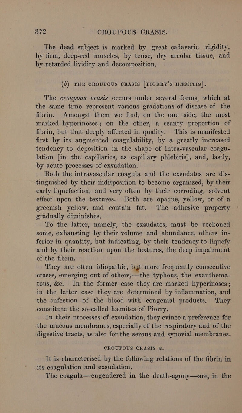 The dead subject is marked by great cadaveric rigidity, by firm, deep-red muscles, by tense, dry areolar tissue, and by retarded lividity and decomposition. (5) THE CROUPOUS CRASIS [PIORRY’s HZMITIS]. The croupous crasis occurs under several forms, which at the same time represent various gradations of disease of the fibrin. Amongst them we find, on the one side, the most marked hyperinoses; on the other, a scanty proportion of fibrin, but that deeply affected in quality. This is manifested first by its augmented coagulability, by a greatly increased tendency to deposition in the shape of intra-vascular coagu- lation [in the capillaries, as capillary phlebitis], and, lastly, by acute processes of exsudation. Both the intravascular coagula and the exsudates are dis- tinguished by their indisposition to become organized, by their early liquefaction, and very often by their corroding, solvent effect upon the textures. Both are opaque, yellow, or of a greenish yellow, and contain fat. The adhesive property gradually diminishes, | To the latter, namely, the exsudates, must be reckoned some, exhausting by their volume and abundance, others in- ferior in quantity, but indicating, by their tendency to liquefy and by their reaction upon the textures, the deep impairment of the fibrin. They are often idiopathic, byt more frequently consecutive crases, emerging out of others,—the typhous, the exanthema- tous, &amp;c. In the former case they are marked hyperinoses ; in the latter case they are determined by inflammation, and the infection of the blood with congenial products. They constitute the so-called hzmites of Piorry. In their processes of exsudation, they evince a preference for the mucous membranes, especially of the respiratory and of the digestive tracts, as also for the serous and synovial membranes. CROUPOUS CRASIS a. It is characterised by the following relations of the fibrin in its coagulation and exsudation. The coagula—engendered in the death-agony—are, in the