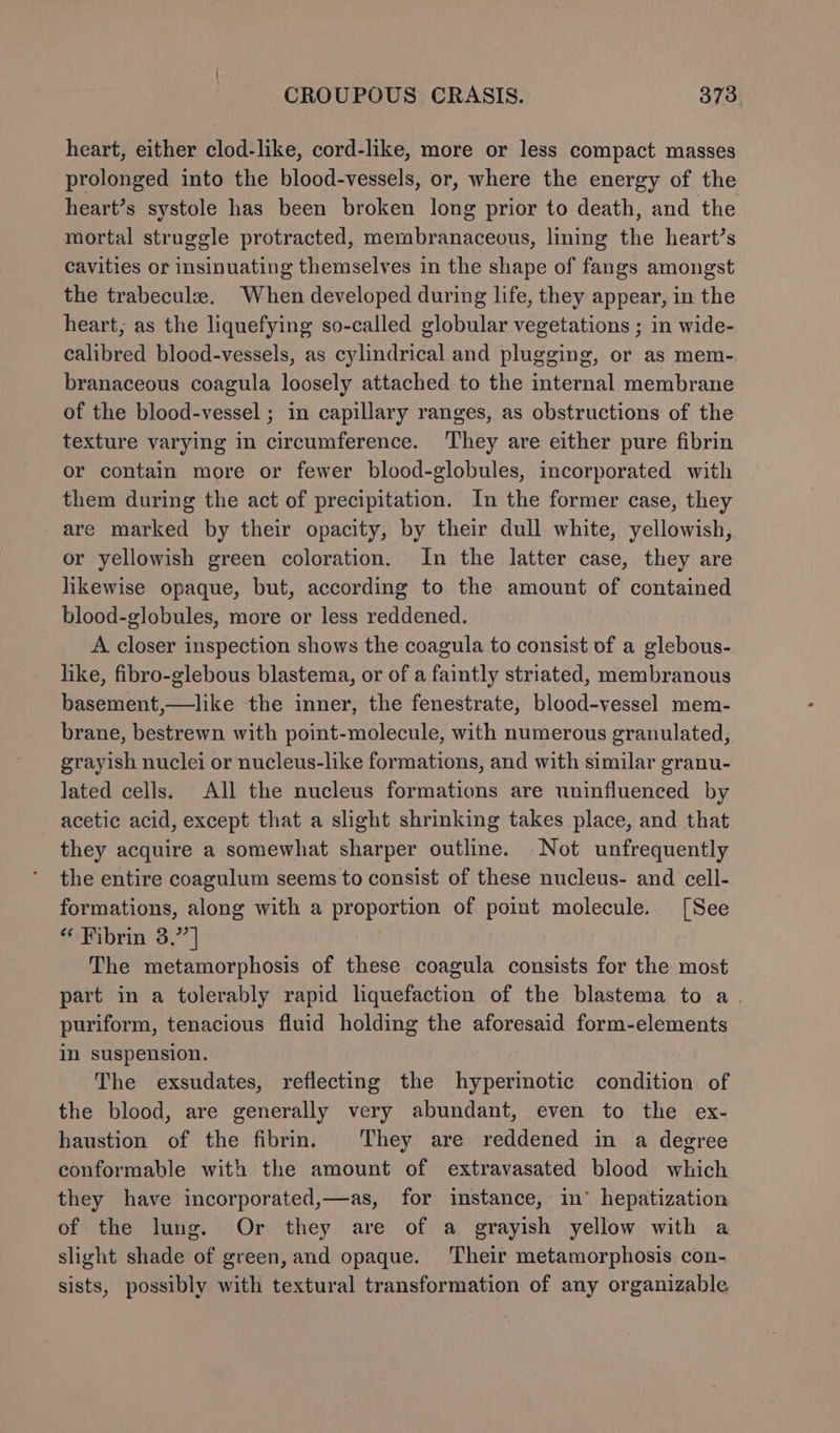 heart, either clod-like, cord-like, more or less compact masses prolonged into the blood-vessels, or, where the energy of the heart’s systole has been broken long prior to death, and the mortal struggle protracted, membranaceous, lining the heart’s cavities or insinuating themselves in the shape of fangs amongst the trabeculae. When developed during life, they appear, in the heart; as the liquefying so-called globular vegetations ; in wide- calibred blood-vessels, as cylindrical and plugging, or as mem- branaceous coagula loosely attached to the internal membrane of the blood-vessel ; in capillary ranges, as obstructions of the texture varying in circumference. They are either pure fibrin or contain more or fewer blood-globules, incorporated with them during the act of precipitation. In the former case, they are marked by their opacity, by their dull white, yellowish, or yellowish green coloration. In the latter case, they are likewise opaque, but, according to the amount of contained blood-globules, more or less reddened. A closer inspection shows the coagula to consist of a glebous- like, fibro-glebous blastema, or of a faintly striated, membranous basement,—like the inner, the fenestrate, blood-vessel mem- brane, bestrewn with point-molecule, with numerous granulated, grayish nuclei or nucleus-like formations, and with similar granu- lated cells. All the nucleus formations are uninfluenced by acetic acid, except that a slight shrinking takes place, and that they acquire a somewhat sharper outline. Not unfrequently the entire coagulum seems to consist of these nucleus- and cell- formations, along with a proportion of point molecule. [See “ Fibrin 3.”] | The metamorphosis of these coagula consists for the most part in a tolerably rapid liquefaction of the blastema to a. puriform, tenacious fluid holding the aforesaid form-elements in suspension. The exsudates, reflecting the hyperinotic condition of the blood, are generally very abundant, even to the ex- haustion of the fibrin. They are reddened in a degree conformable with the amount of extravasated blood. which they have incorporated,—as, for instance, in’ hepatization of the lung. Or they are of a grayish yellow with a slight shade of green, and opaque. Their metamorphosis con- sists, possibly with textural transformation of any organizable