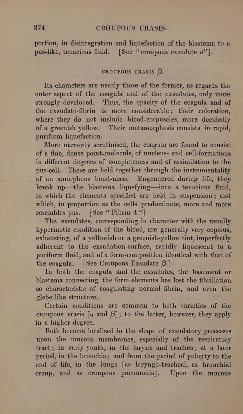 portion, in disintegration and liquefaction of the blastema to a pus-like, tenacious fluid. [See ‘‘croupous exsudate a” ]. CROUPOUS CRASIS [3. Its characters are nearly those of the former, as regards the outer aspect of the coagula and of the exsudates, only more strongly developed. Thus, the opacity of the coagula and of the exsudate-fibrin is more considerable; their coloration, where they do not include blood-corpuscles, more decidedly of a greenish yellow. Their metamorphosis consists in rapid, puriform liquefaction. More narrowly scrutinised, the coagula are found to consist of a fine, dense point-molecule, of nucleus- and cell-formations in different degrees of completeness and of assimilation to the pus-cell. These are held together through the instrumentality of an amorphous bond-mass. Engendered during life, they break up—the blastema liquefying—into a tenacious fluid, in which the elements specified are held in suspension; and which, in proportion as the cells predominate, more and more resembles pus. [See “ Fibrin 4.’’] The exsudates, corresponding in character with the usually hyperinotic condition of the blood, are generally very copious, exhausting, of a yellowish or a greenish-yellow tint, imperfectly adherent to the exsudation-surface, rapidly liquescent to a puriform fluid, and of a form-composition identical with that of the coagula. [See Croupous Exsudate (.] In both the coagula and the exsudates, the basement or blastema connecting the form-elements has lost the fibrillation so characteristic of coagulating normal fibrin, and even the glebe-like structure. Certain conditions are common to both varieties of the croupous crasis [a and (§]; to the latter, however, they apply in a higher degree. Both become localized in the shape of exsudatory processes upon the mucous membranes, especially of the respiratory tract; in early youth, in the larynx and trachea; at a later period, in the bronchia; and from the period of puberty to the end of life, in the lungs [as laryngo-tracheal, as bronchial croup, and as croupous pneumonia]. Upon the mucous