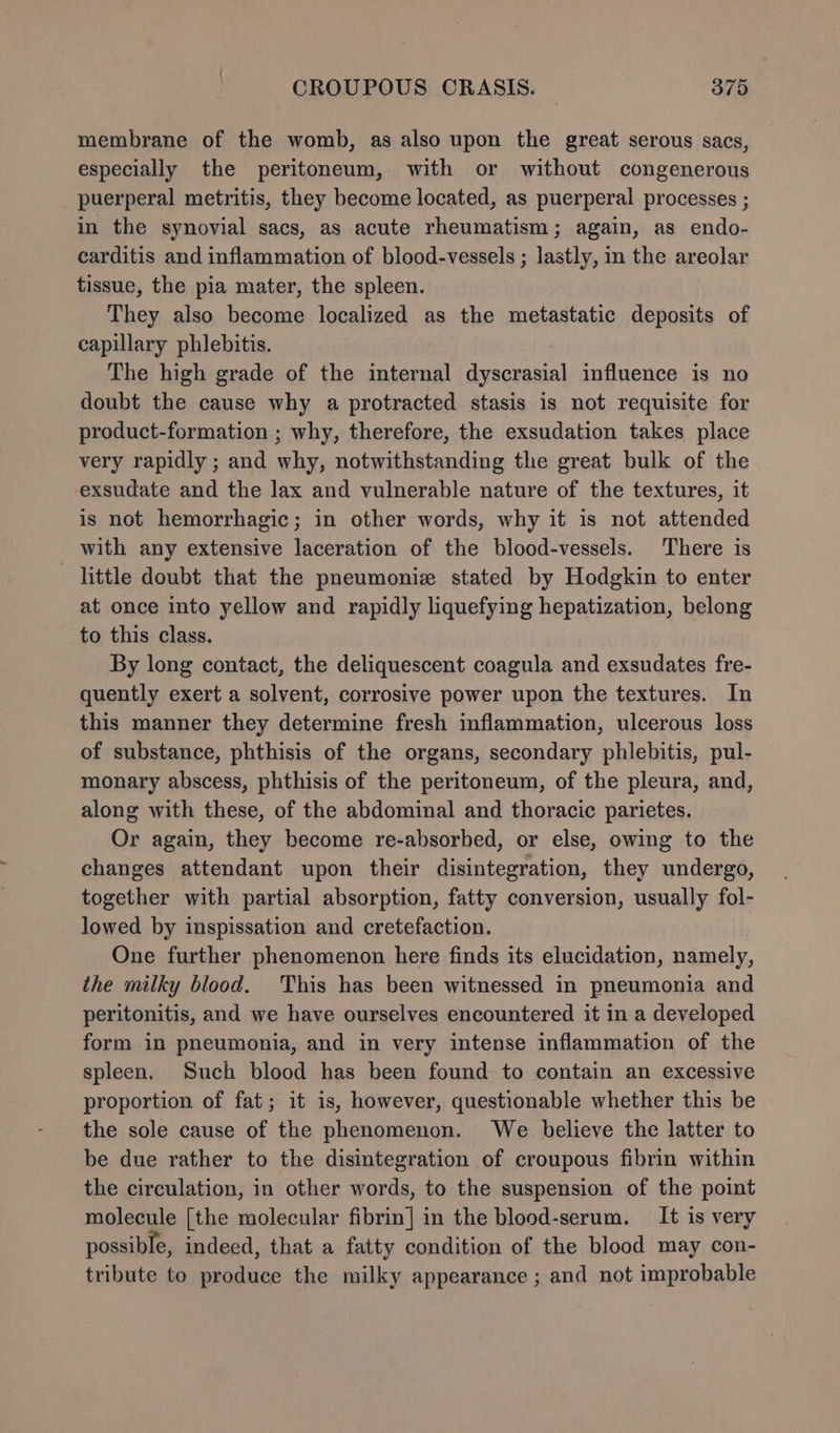membrane of the womb, as also upon the great serous sacs, especially the peritoneum, with or without congenerous puerperal metritis, they become located, as puerperal processes ; in the synovial sacs, as acute rheumatism; again, as endo- carditis and inflammation of blood-vessels ; lastly, in the areolar tissue, the pia mater, the spleen. They also become localized as the metastatic deposits of capillary phlebitis. The high grade of the internal dyscrasial influence is no doubt the cause why a protracted stasis is not requisite for product-formation ; why, therefore, the exsudation takes place very rapidly ; and why, notwithstanding the great bulk of the -exsudate and the lax and vulnerable nature of the textures, it is not hemorrhagic; in other words, why it is not attended with any extensive laceration of the blood-vessels. There is little doubt that the pneumoniz stated by Hodgkin to enter at once into yellow and rapidly liquefying hepatization, belong to this class. By long contact, the deliquescent coagula and exsudates fre- quently exert a solvent, corrosive power upon the textures. In this manner they determine fresh inflammation, ulcerous loss of substance, phthisis of the organs, secondary phlebitis, pul- monary abscess, phthisis of the peritoneum, of the pleura, and, along with these, of the abdominal and thoracic parietes. Or again, they become re-absorhed, or else, owing to the changes attendant upon their disintegration, they undergo, together with partial absorption, fatty conversion, usually fol- lowed by inspissation and cretefaction. One further phenomenon here finds its elucidation, namely, the milky blood. This has been witnessed in pneumonia and peritonitis, and we have ourselves encountered it in a developed form in pneumonia, and in very intense inflammation of the spleen. Such blood has been found to contain an excessive proportion of fat; it is, however, questionable whether this be the sole cause of the phenomenon. We believe the latter to be due rather to the disintegration of croupous fibrin within the circulation, in other words, to the suspension of the point molecule [the molecular fibrin] in the blood-serum. It is very possible, indeed, that a fatty condition of the blood may con- tribute to produce the milky appearance ; and not improbable