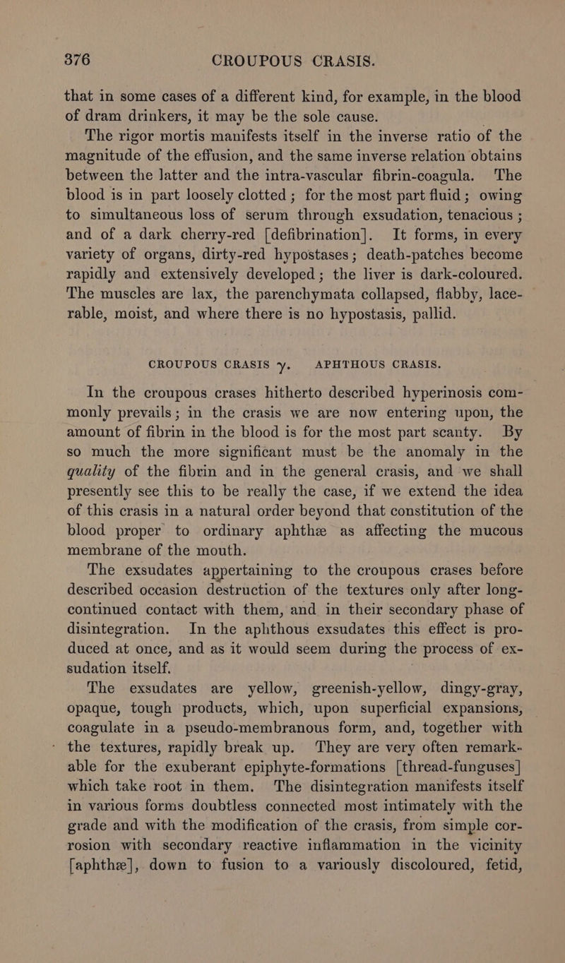 that in some cases of a different kind, for example, in the blood of dram drinkers, it may be the sole cause. . The rigor mortis manifests itself in the inverse ratio of the magnitude of the effusion, and the same inverse relation obtains between the latter and the intra-vascular fibrin-coagula. The blood is in part loosely clotted ; for the most part fluid; owing to simultaneous loss of serum through exsudation, tenacious ; and of a dark cherry-red [defibrination]. It forms, in every variety of organs, dirty-red hypostases; death-patches become rapidly and extensively developed; the liver is dark-coloured. The muscles are lax, the parenchymata collapsed, flabby, lace- rable, moist, and where there is no hypostasis, pallid. CROUPOUS CRASIS y- APHTHOUS CRASIS. In the croupous crases hitherto described hyperinosis com- monly prevails; in the crasis we are now entering upon, the amount of fibrin in the blood is for the most part scanty. By so much the more significant must be the anomaly in the quality of the fibrin and in the general crasis, and we shall presently see this to be really the case, if we extend the idea of this crasis in a natural order beyond that constitution of the blood proper to ordinary aphthe as affecting the mucous membrane of the mouth. The exsudates appertaining to the croupous crases before described occasion destruction of the textures only after long- continued contact with them, and in their secondary phase of disintegration. In the aphthous exsudates this effect is pro- duced at once, and as it would seem during the process of ex- sudation itself. | The exsudates are yellow, greenish-yellow, dingy-gray, opaque, tough products, which, upon superficial expansions, coagulate in a pseudo-membranous form, and, together with - the textures, rapidly break up. They are very often remark- able for the exuberant epiphyte-formations [thread-funguses | which take root in them. The disintegration manifests itself in various forms doubtless connected most intimately with the grade and with the modification of the crasis, from simple cor- rosion with secondary reactive inflammation in the vicinity faphthe], down to fusion to a variously discoloured, fetid,